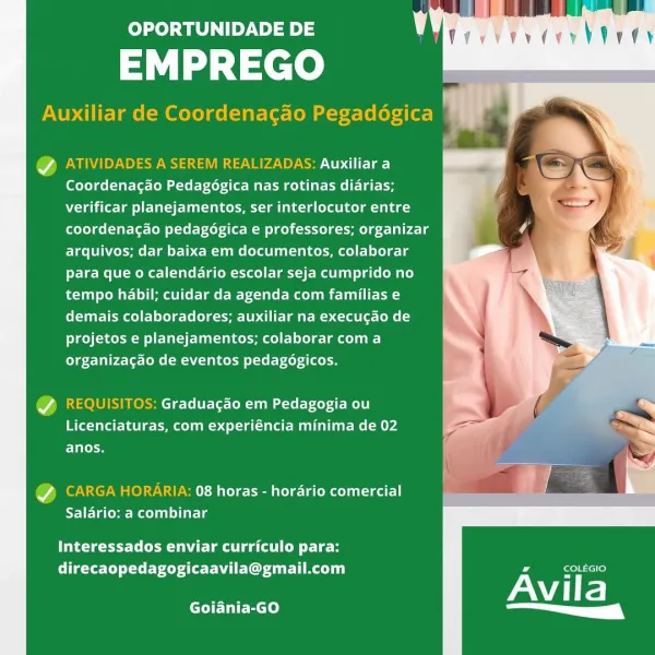 OPORTUNIDADE DE |

EMPREGO

Auxiliar de Coordenacao Pegadégica Ya

   

@ ATIVIDADES A SEREM REALIZADAS: Auxiliar a
Coordenacado Pedagégica nas rotinas diarias;
verificar planejamentos, ser interlocutor entre
coordenacao pedagogica e professores; organizar
arquivos; dar baixa em documentos, colaborar
para que o calendario escolar seja cumprido no
tempo habil; cuidar da agenda com familias e
Clue ieme tl lele-le (ieee Debit mre mona (t- Cone
projetos e planejamentos; colaborar coma
organizagao de eventos pedagogicos.

Y REQUISITOS: Graduagao em Pedagogia ou
(Bf Talar- peer e emer m eel ta (eet Mel etme (mPa
Tia

@ CARGA eee elem unde]
Salario: a combinar

Interessados enviar curriculo para:
direcaopedagogicaavila@gmail.com

Avila

Goiania-GO a ( OPORTUNIDADE DE |

EMPREGO

Auxiliar de Coordenagao Pegadogica

Ff ‘

@ ATIVIDADES A SEREM REALIZADAS: Auxiliar a
lotleTae lutte aster eed itil clare
verificar planejamentos, ser interlocutor entre
coordenacdo pedagogica e professores; organi...