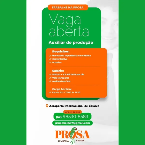 Wiel@le!
e]Oaae

Auxiliar de producao

Requisitos:

RA a aa ee)
Rae Cet
ace

Salario:
a A Reet
Aes}
oR g

Carga horaria:
SRE rarely

(62) 98530-8583

grupobali637@gmail.com

PROSA

CULINARIA J CAIPIRA TRABALHE NA PROSA

Wislele
sere

Auxiliar de produgao

Requisitos:

as Ee edad
aT alld
AL)

Salario:
RAO RAM aay
ARR cut ad
Rao Ble

Carga horaria:
Naa eee ai)

Q Aeroporto Internacional de Goiania

(62) 98530-8583

grupobali637@gmail.com

PROS

cuuindria /}) caipiRa Wiel@le!
S1Olelale

Auxiliar de producao

PCa td
Ra ere eed |
ae ale ied
cero

Salario:
Sa eRe ay
Actas
CR hy

fortes Water
aE eRe rarely

@ Aeroporto Internacional de Goiania

(62) 98530-8583

grupobali637@gmail.com

PROSA

CULINARIA ] CAIPIRA TRABALHE NA PROSA

Vaqga
abene

Auxiliar de produgao

PT iei tt

a Peedi
Ral rss)
\¥ Proativo

Salario:
A ERE aT)
A Rc Uta cd
BoE: Ble

Carga horaria:
aaa ee eal

Q Aeroporto Internacional de Goiania

(62) 98530-8583

Pel eLed er 1Cyl: rl Recelia}

PROSA

cuuindria /}| caipira TRABA...