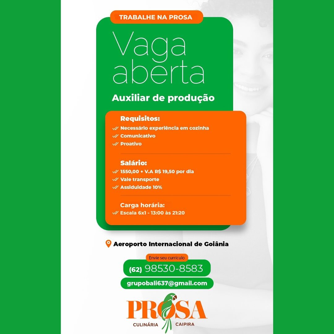 Wiel@le!
e]Oaae

Auxiliar de producao

Requisitos:

RA a aa ee)
Rae Cet
ace

Salario:
a A Reet
Aes}
oR g

Carga horaria:
SRE rarely

(62) 98530-8583

grupobali637@gmail.com

PROSA

CULINARIA J CAIPIRA TRABALHE NA PROSA

Wislele
sere

Auxiliar de produgao

Requisitos:

as Ee edad
aT alld
AL)

Salario:
RAO RAM aay
ARR cut ad
Rao Ble

Carga horaria:
Naa eee ai)

Q Aeroporto Internacional de Goiania

(62) 98530-8583

grupobali637@gmail.com

PROS

cuuindria /}) caipiRa Wiel@le!
S1Olelale

Auxiliar de producao

PCa td
Ra ere eed |
ae ale ied
cero

Salario:
Sa eRe ay
Actas
CR hy

fortes Water
aE eRe rarely

@ Aeroporto Internacional de Goiania

(62) 98530-8583

grupobali637@gmail.com

PROSA

CULINARIA ] CAIPIRA TRABALHE NA PROSA

Vaqga
abene

Auxiliar de produgao

PT iei tt

a Peedi
Ral rss)
\¥ Proativo

Salario:
A ERE aT)
A Rc Uta cd
BoE: Ble

Carga horaria:
aaa ee eal

Q Aeroporto Internacional de Goiania

(62) 98530-8583

Pel eLed er 1Cyl: rl Recelia}

PROSA

cuuindria /}| caipira TRABALHE NA PROSA

Wislele
acim

Auxiliar de producao

Requisitos:
Rae eg eed)
A ale iho)
WY Proativo

Salario:
Ae RARE ey
Rae CCU tac
acer R ag

Carga horari:
NE eRe rare l)

@ Aeroporto Internacional de Goiania

(62) 98530-8583

grupobali637@gmail.com

PROSA

CULINARIA ] CAIPIRA TRABALHE NA PROSA

Vaga
Sere

Auxiliar de produgao

PTTe eth curd

RA ee en ue rc)
eT}
A orto)

Saldrio:
ae RA aE ely
RAN ORE Coa
< Assiduldade 10%

Carga horaria:
Ae RE CPAs)

Q Aeroporto Internacional de Goiania

(62) 98530-8583

grupobali637@gmail.com

PROSA

CULINARIA J} CAIPIRA TRABALHE NA PROSA

Vaga
chem

Auxiliar de produgao

Requisitos:
Ra re eeu eee ad
Ree)
Ae cod

Salario:
RA ERO a1)
RAVER ee itd
RAC CCR

forge Macc latH
ARS REP Ares)

Q Aeroporto Internacional de Golania

(62) 98540-8583

grupobali637@gmail.com

 

CULINARIA ] CAIPIRA TRABALHE NA PROSA

Vada
teas

Auxiliar de produgao

Requisitos:

~~ Necessarlo experléncia em cozinha
RAR et co)
Nat)

Salario:
wW 1550,00 + V.A R$ 19,50 por dia
w Vale transporte
Race ET Ble

Carga horaria:
Ae SRE Parr.)

Q Aeroporto Internacional de Goiania

(62) 98530-8583

grupobali637@gmail.com

PROSA

CULINARIA, /) CAIPIRA TRABALHE NA PROSA

Vada
cee

Auxiliar de produgao

[Tye Viti tele
RA ese eet CR unser)
Rau ale leh iol
aero)

Salario:
ALR RNA R CE acy
RAN ERE ted
REC E aa

Carga horaria:
Ra EE RES Ce ars)

9 Aeroporto Internacional de Golania

(62) 98530-8583

grupobali637@gmail.com

 

CULINARIA ] CAIPIRA BUNT NBT) oly

Vada
ee

PNT CTE Tmo (Mo) gore [tL er-[o)

Orit ti tet

a eed
Rare Ti)
Na)

Salario:

Ra RAN RT a)
<¥ Vale transporte
Rae CEC

Carga horaria:
\¥ Escala 6x1 - 13:00 as 21:20

Q Aeroporto Internacional de Goiania

(62) 98530-8583

Pier oLd ete yoy: lel Re li)

CULINARIA CAIPIRA