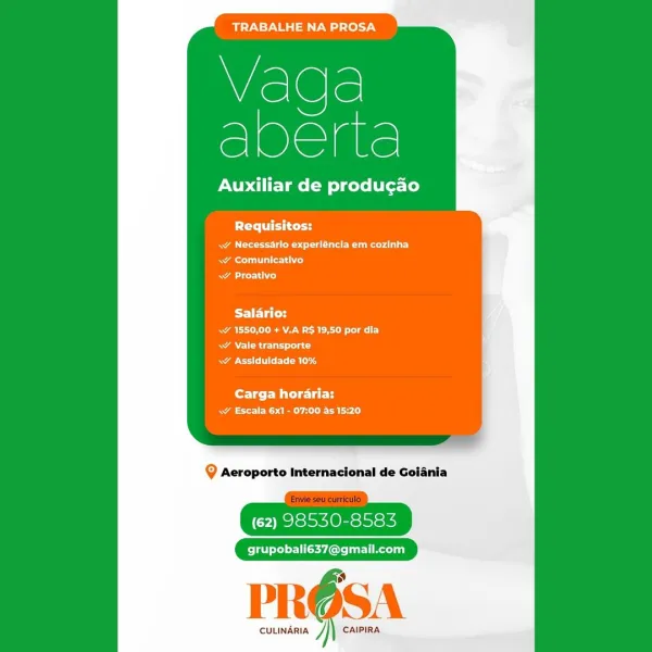 BTN ase lel7y

S
veg.

Auxiliar de producao

Requisitos:

RA ee eet ot ate eee)
Rees il altered
aod

Salario:
A Ree
RAC Cn
RACE ard

fore ter Mit eee
a ES a are)

Q Aeroporto Internacional de Goiania

(62) 98530-8583

grupobali637@gmail.com

PRO6SA

CULINARIA J CAIPIRA TRABALHE NA PROSA

Vaqda
ee

Auxiliar de produgao

lei tend

Rea rela ts la eer)
RAT oe
RACE)

Salario:
A Ree
. Vale transporte
RAM CE arg

fortes Mitel
RA Ea)

Q Aeroporto Internacional de Goiania

(62) 98530-8583

grupobali637@gmail.com

i”

 

CULINARIA J CAIPIRA TRABALHE NA PROSA

iS
cee

Auxiliar de produgao

PCr itty
ww Necessarlo experléncia em cozinha
meal alfred
a Ls)

Salario:
a Re a
<¥ Vale transporte
RA Et RE

Carga horaria:
aE ES aye aL le

@ Aeroporto Internacional de Goiania

(62) 98530-8583

grupobali637@gmail.com

PRE SA

CULINARIA CAIPIRA TRABALHE NA PROSA

Vada
Lee

Auxiliar de produgao

PO ccd

Ae eet a eer
RAT ace )
ACL)

BST ETi CY
Ra RARE ay
RAR ad
apo terl mld

Carga horaria:
aa Ele Calo

Q Aer...