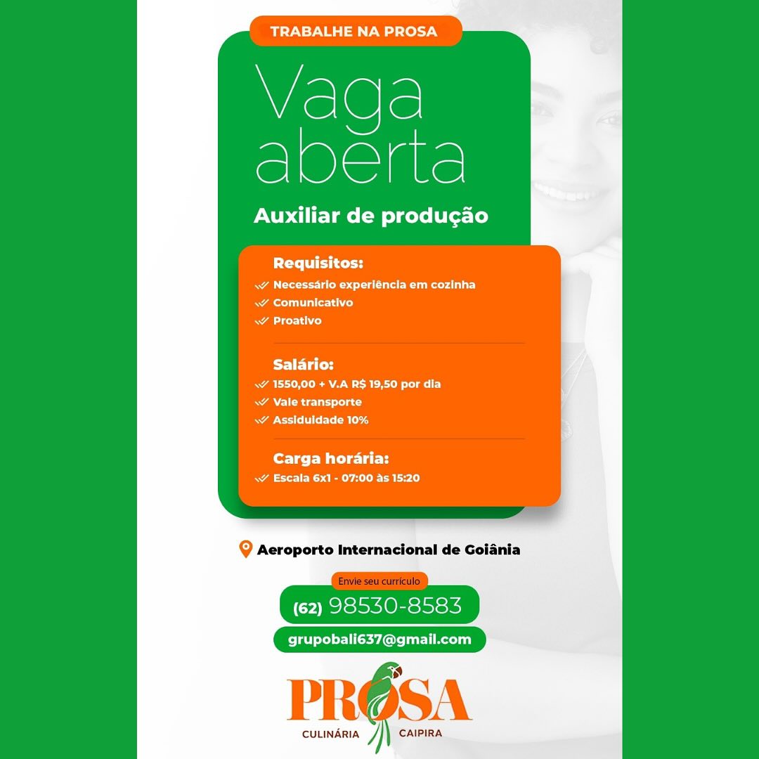 BTN ase lel7y

S
veg.

Auxiliar de producao

Requisitos:

RA ee eet ot ate eee)
Rees il altered
aod

Salario:
A Ree
RAC Cn
RACE ard

fore ter Mit eee
a ES a are)

Q Aeroporto Internacional de Goiania

(62) 98530-8583

grupobali637@gmail.com

PRO6SA

CULINARIA J CAIPIRA TRABALHE NA PROSA

Vaqda
ee

Auxiliar de produgao

lei tend

Rea rela ts la eer)
RAT oe
RACE)

Salario:
A Ree
. Vale transporte
RAM CE arg

fortes Mitel
RA Ea)

Q Aeroporto Internacional de Goiania

(62) 98530-8583

grupobali637@gmail.com

i”

 

CULINARIA J CAIPIRA TRABALHE NA PROSA

iS
cee

Auxiliar de produgao

PCr itty
ww Necessarlo experléncia em cozinha
meal alfred
a Ls)

Salario:
a Re a
<¥ Vale transporte
RA Et RE

Carga horaria:
aE ES aye aL le

@ Aeroporto Internacional de Goiania

(62) 98530-8583

grupobali637@gmail.com

PRE SA

CULINARIA CAIPIRA TRABALHE NA PROSA

Vada
Lee

Auxiliar de produgao

PO ccd

Ae eet a eer
RAT ace )
ACL)

BST ETi CY
Ra RARE ay
RAR ad
apo terl mld

Carga horaria:
aa Ele Calo

Q Aeroporto Internacional de Goiania

(62) 98530-8583

grupobali637@gmail.com

 

CULINARIA y CAIPIRA TRABALHE NA PROSA

a
vege

Auxiliar de produgao

Requisitos:
ww Necessarlo experiéncia em cozinha
Rae alfred
ww Proativo

Salario:
a ARE et
\v Vale transporte
RAE Rr

fore Melt
Same Cal ly

Q Aeroporto Internacional de Golania

(62) 98530-8583

grupobali637@gmail.com

PRE ISA

CULINARIA CAIPIRA TRABALHE NA PROSA

Vaqda
Pee

Auxiliar de produgao

POL

Pa irra oe la emer a
Rae aoe)
ALCL

Salario:
a ARR et
AN ec)
RASTER

Carga horaria:
Sa Ene Cat ly

Q Aeroporto Internacional de Goiania

(62) 98530-8583

grupobali637@gmail.com

1)

 

CULINARIA Jj CAIPIRA TRABALHE NA PROSA

Vlada
Macrae

Auxiliar de produgao

PUte et tests
RAD eRe a eee Rees c)
Ae alle ta hie)
aL)

Salario:
ae RE ey
Realy
ao el eB

Carga horaria:
ae Ae

9 Aeroporto Internacional de Golania

(62) 98530-8583

grupobali637@gmail.com

PROSA

CULINARIA ] CAIPIRA TRABALHE NA PROSA

Vaqda
eee

Auxiliar de produgao

Pertti ced

A ee erry
RA Cor Cy
\¥ Proativo

Salario:
Ra eA W ROL LaF)
RAN CRU rac
RAGIN R ag

for T ee Wie lett
RA eC Ea)

Q Aeroporto Internacional de Goiania

(62) 98530-8583

PR@OSA

cuuindria /}) caipina TRABALHE NA PROSA

Vaqda
ace

Auxiliar de produgao

Peretti test
Rae sce de ee ad
Rr
aero)

PE ators
Ra ERR Ca)
RAN ERE tac
ASCE ad

Carga horaria:
ae eR One Lor le)

@ Acroporto Internacional de Golania

(62) 98530-8583

grupobali637@gmail.com

PROSA

CULINARIA ] CAIPIRA Vaga
SlOlelare

Auxiliar de produgao

PCr ii cry

A OU ku
Rael)
A)

Saldrio:
Ra EB Coa)
AN Read
Rae Eg

Carga hordria:
RA ee eae)

Q Aeroporto Internacional de Goiania

(62) 98550-8583

Pelerey sey ore lar li Rei}