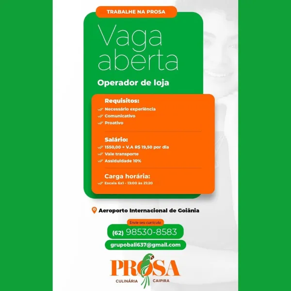 TRABALHE NA PROSA

iS
Mo

Operador de loja

PCr ttt tty

Aes Tat aL
Rear Corsi io}
AL)

PETC
aN Ree acy
ANU asd
Rae ME Car

Carga horaria:
wW Escala 6x1 - 13:00 as 21:20

Q Aeroporto Internacional de Golania

(62) 98530-8583

grupobali637@gmail.com

CULINARIA J CAIPIRA TRABALHE NA PROSA

Vaga
once

Operador de loja

Requisitos:

wy Necessarlo experléncla
ae ih ted
aL)

Salario:
Ee ae ely
WAN Rr asd
Beare CL Bla

Carga horaria:
wW Escala 6x1 - 13:00 as 21:20

Q Aeroporto Internacional de Goiania

(62) 98530-8583

grupobali637@gmail.com

PROSA

CULINARIA y CAIPIRA TRABALHE NA PROSA

a
Mace

Operador de loja

Ptr atte

RA et a UC)
Rae ales)
ao}

Salario:
ae Re lel
RANK eu sd
 Assiduldade 10%

Carga horaria:
A eee early

Q Aeroporto Internacional de Golania

(62) 98530-8583

grupobali637@gmail.com

iy

CULINARIA J CAIPIRA TRABALHE NA PROSA

Vaga
ae

Operador de loja

PCr eat tery

RA eet ee ur)
a lirik ted
a eso)

Saldrio:
NaN eae aly
RANI Rie latte cd
Rao CCT Rg

Carga horaria:
A eee e...