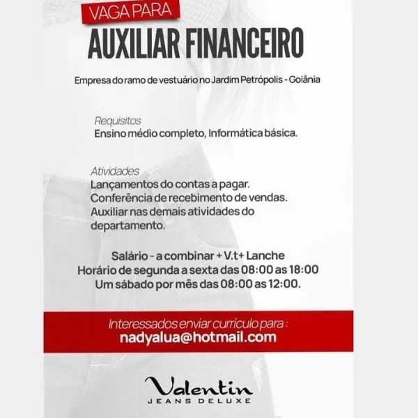 (Stas
AUXILIAR FINANCEIRO

Empresa doramo de vestuariono Jardim Petropolis -Goiania

Requisitos
Ensino médio completo, Informatica basica.

Atividades

Langamentos do contasa pagar.
Conferéncia de recebimento de vendas.
‘Auxiliarnas demais atividades do
departamento,

Salario-acombinar + V.t+ Lanche
Horario de sequndaa sexta das 08:00 as 18:00
Um sabado por més das 08:00 as 12:00.

 

Nalevtin

dEANS DELUXE AUXILIAR FINANCEIRO

Empresa doramo de vestuariono Jardim Petropolis -Goiania

Requisitos
Ensinomédio completo, Informatica basica.

Atividades

Langamentos do contas a pagar.
Conferéncia de recebimento de vendas.
Auxiliarnas demais atividades do
departamento.

Salario -acombinar + V.t+ Lanche
Horario de segunda a sexta das 08:00 as 18:00
Um sabado por més das 08:00 as 12:00.

Interessados enviar curriculo para

 

nadyalua@hotmail.com

NOalentin

JEANS DELUXE (ei
AUXILIAR FINANCEIRO

Empresa doramo de vestuariono Jardim Petropolis - Goiania

Requisitos
Ensinomédio completo, Info...