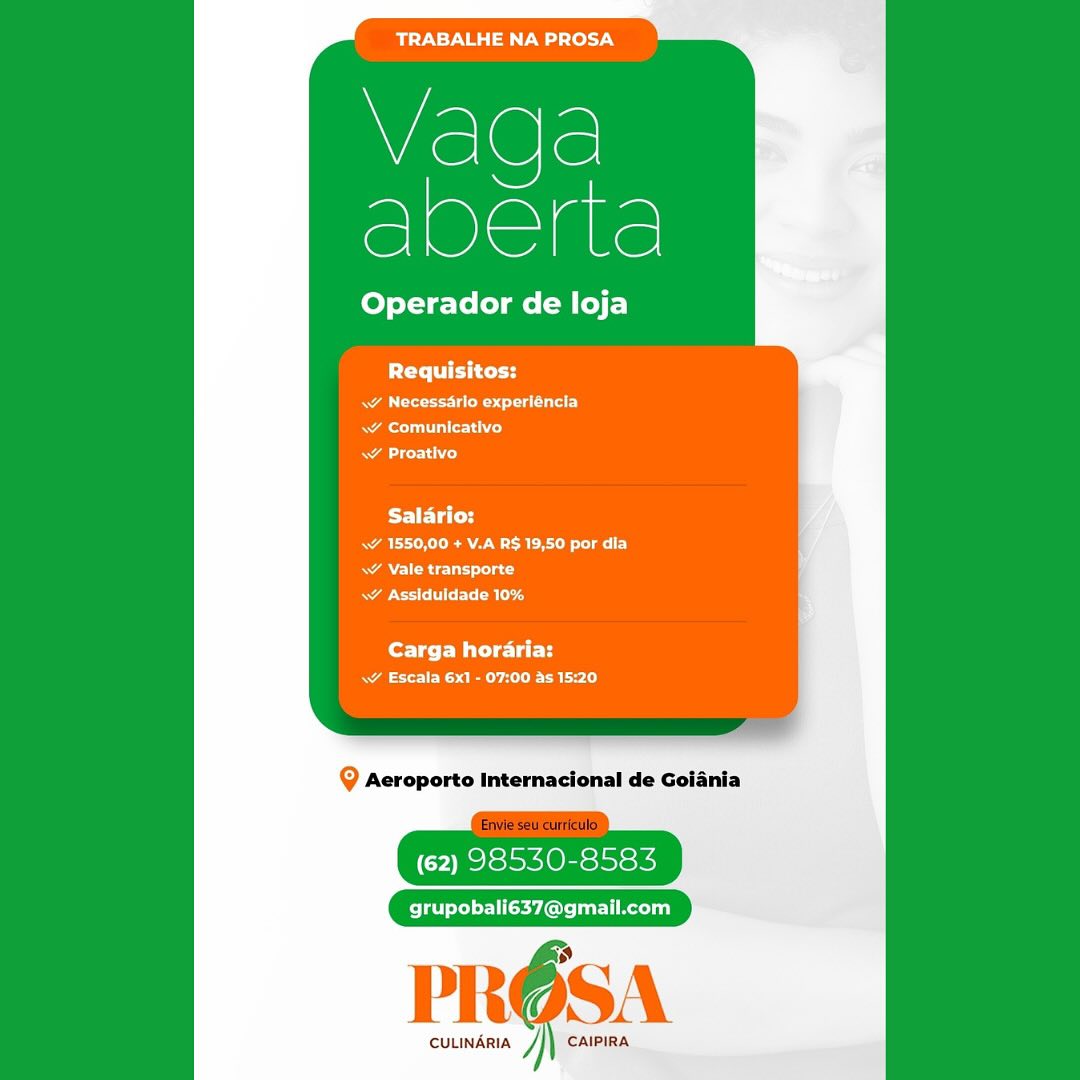 mire G aT ale y

Wislele
oe

Operador de loja

PCT

RA ee st a arse)
Rae alle iced
aiid

Salario:
Rak ERA CRC alr
RAN CRU nc
Re ESRD

Carga horaria:
ae RS CE RL le)

@ Acroporto Internacional de Goiania

(62) 98530-8583

grupobali637@gmail.com

CULINARIA CAIPIRA maT Aey Oa Tele) y

Wisl@le
oe

Operador de loja

Requisitos:

Rae est ear)
au Ld
ALCL)

BET IC
ak ERAN ROE ely
RA Relay ac)
aor alg

Carga horaria:
ae its Cael)

Q Aeroporto Internacional de Goiania

(62) 98530-8583

grupobali637@gmail.com

PRO6SA

CULINARIA j} CAIPIRA TRABALHE NA PROSA

Wisl@le
ce

Operador de loja

PCC

RA east aura)
Rule Lice)
a esd

PFET ET
ae RA RC aCe
RAN nc)
Re MCE

Carga horaria:
ae Ree aL)

Q Acroporto Internacional de Goiania

(62) 98530-8583

grupobali637@gmail.com

CULINARIA ] CAIPIRA TRABALHE NA PROSA

Vaga
Puede

Operador de loja

PCy it tity

RA eet ata)
Rae allied
etd

Salario:
Rak EAM ROLE lel ey

ANRC UL Tac
RE CRE

Carga horaria:
aR em aol)

Q Aeroporto Internacional de Goiania

(62) 98530-8583

grupobali637@gmail.com

1

 

CULINARIA y CAIPIRA BTN aaa Lely

Wislele
acre

Operador de loja

Requisitos:

RA est aura)
Rae lei cod
Ne TLC)

Salario:
Ak EAA eRe ely

RAN CCU nd
Rae ECR

Carga horaria:
a ee aol)

Q Acroporto Internacional de Goiania

(62) 98530-8583

Pele Solel El Rly

PRO6SA

CULINARIA J CAIPIRA mir N=y Bsa Pw) Lol -7¥

Vaga
Bene

Operador de loja

PCy. ies tar

RA ect CU)
RA esc)
NAN)

BET td
ak Ea eRe esl Ey
RANI anc
RASTER

for WCU i
aR ee aE d)

Q Aeroporto Internacional de Goiania

(62) 98530-8583

grupobali637@gmail.com

 

CULINARIA y CAIPIRA TRABALHE NA PROSA

Vaqga
eee

Operador de loja

Requisitos:
\w Necessarlo experiéncla
Rey
Aceh)

Salario:
a Re ey
RAN CRU rad
eer eC ok

Carga horaria:
ae ee

@ Acroporto Internacional de Goiania

(62) 98530-8583

Plates El Relay

CULINARIA y CAIPIRA TRABALHE NA PROSA

Wisl@le
Bee

Operador de loja

Requisitos:

RAN cee eg ura)
Rei)
NAN)

Salario:
RAT EARLE Lie: F)
A Se sas)
APEC ala d

Carga horaria:
A ye aol)

Q Aeroporto Internacional de Goiania

(62) 98530-8583

J
PROSA
we

CULINARIA ] CAIPIRA Bir Pal ed lel

Vada
eee

Operador de loja

Pte rg
WA Ue uu
Ne)
ae orto)

Salario:
ER ee Lee lle
RARE ats
Rae CCR

Carga horaria:
ae oer a eee Lele)

@ Acroporto Internacional de

(62) 98530-8583

grupobali637@gmail.com

CULINARIA ] CAIPIRA TRABALHE NA PROSA

Wisl@le
ce

Operador de loja

PUT iri tr

Ra ree TE
AL ro)
AL)

ae R RR eee
\ Vale transporte
parce f If ETB ta

Corr eu i
a ee BLL)

Q Aeroporto Internacional de Goiania

(62) 98530-8583

ey
PROSA
we Je

cuLINARIA /]) CalPIRA