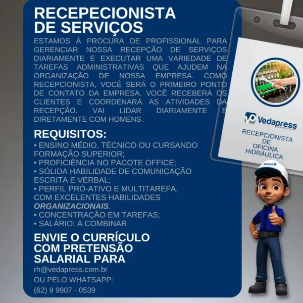 RECEPECIONISTA
DE SERVICOS

REQUISITOS:

 

ENVIE O CURRICULO
COM PRETENSAO
oN WN =I) Vie oy NAY.y RECEPECIONISTA ff
O

DE SERVICOS el
ESTAMOS A PROCURA DE PROFISSIONAL PARA
GERENCIAR NOSSA RECEPGAO DE SERVICOS/
DIARIAMENTE E EXECUTAR UMA VARIEDADE DE
TAREFAS ADMINISTRATIVAS QUE AJUDEM NA
ORGANIZAGAO DE NOSSA EMPRESA. COMO
RECEPCIONISTA, VOCE SERA O PRIMEIRO PONTO
DE CONTATO DA EMPRESA. VOCE RECEBERA OS
CLIENTES E COORDENARA AS ATIVIDADES DA

i101 1@7 Ke} WiaN| DNs DIARIAMENTE
DIRETAMENTE COM HOMENS.

REQUISITOS:

* ENSINO MEDIO, TECNICO OU CURSANDO
FORMAGAO SUPERIOR; {

* PROFICIENCIA NO PACOTE OFFICE; :
* SOLIDA HABILIDADE DE COMUNICACAO
SsOls dW aan sy

* PERFIL PRO-ATIVO E MULTITAREFA,
COM EXCELENTES HABILIDADES
ORGANIZACIONAIS.

* CONCENTRACAO EM TAREFAS;

* SALARIO: A COMBINAR

ENVIE O CURRICULO
COM PRETENSAO
yw Nl) Vey \ a9

rh@vedapress.com.br
OU PELO WHATSAPP:
(62) 9 9907 - 0539 RECEPECIONISTA
DE SERVICOS

REQUISITOS:

 

ENVIE O CURRICULO
COM PRETENSAO
oN WV =I) Vin oy NAY...