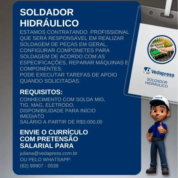 SOLDADOR
HIDRAULICO

REQUISITOS:

ENVIE O CURRICULO
COM PRETENSAO
SALARIAL PARA SOLDADOR
HIDRAULICO

ESTAMOS CONTRATANDO PROFISSIONAL |
QUE SERA RESPONSAVEL EM REALIZAR |
SOLDAGEM DE PEGAS EM GERAL,
CONFIGURAR COMPONETES PARA
SOLDAGEM DE ACORDO COM AS /
ESPECIFICAGOES, REPARAR MAQUINAS E/
COMPONENTES.

PODE EXECUTAR TAREFAS DE APOIO
QUANDO SOLICITADAS.

100 KelSe

CONHECIMENTO COM SOLDA MIG,
TIG, MAG, ELETRODO.
DISPONIBILIDADE PARA INICIO
IMEDIATO

SALARIO A PARTIR DE R$3.000,00

ENVIE O CURRICULO
COM PRETENSAO
SALARIAL PARA
juliana@vedapress.com.br

OU PELO WHATSAPP:

(62) 99907 - 0539 SOLDADOR
HIDRAULICO

REQUISITOS:

ENVIE O CURRICULO
COM PRETENSAO
SALARIAL PARA SOLDADOR
HIDRAULICO

ESTAMOS CONTRATANDO PROFISSIONAL |
QUE SERA RESPONSAVEL EM REALIZAR |

SOLDAGEM DE PEGAS EM GERAL,

CONFIGURAR COMPONETES PARA
SOLDAGEM DE ACORDO COM AS /
ESPECIFICAGCOES, REPARAR MAQUINAS E 3
COMPONENTES.

PODE EXECUTAR TAREFAS DE APOIO
QUANDO SOLICITADAS.

Te lU else

CONHECIMENTO COM SOLDA MIG,
TIG...