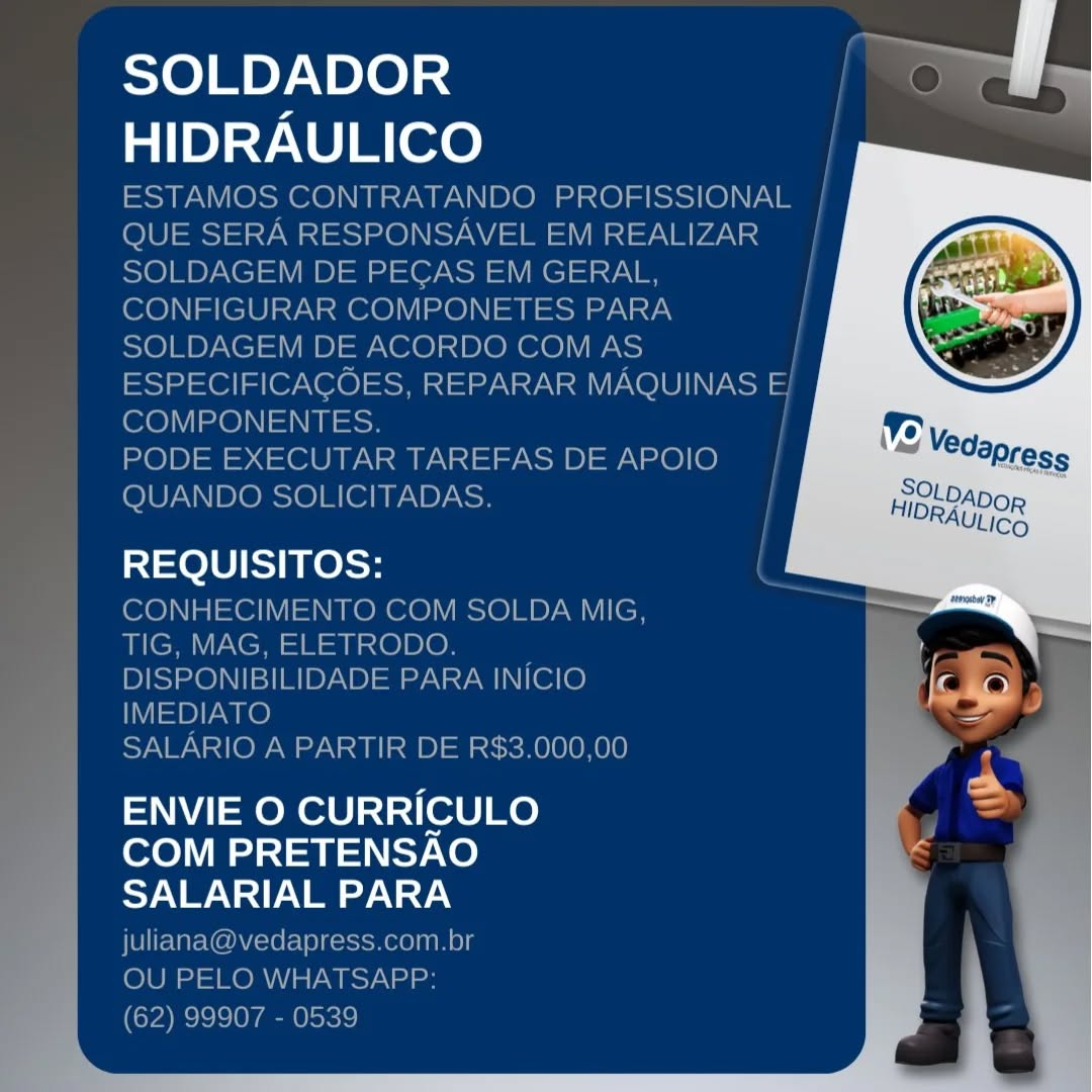 SOLDADOR
HIDRAULICO

REQUISITOS:

ENVIE O CURRICULO
COM PRETENSAO
SALARIAL PARA SOLDADOR
HIDRAULICO

ESTAMOS CONTRATANDO PROFISSIONAL |
QUE SERA RESPONSAVEL EM REALIZAR |
SOLDAGEM DE PEGAS EM GERAL,
CONFIGURAR COMPONETES PARA
SOLDAGEM DE ACORDO COM AS /
ESPECIFICAGOES, REPARAR MAQUINAS E/
COMPONENTES.

PODE EXECUTAR TAREFAS DE APOIO
QUANDO SOLICITADAS.

100 KelSe

CONHECIMENTO COM SOLDA MIG,
TIG, MAG, ELETRODO.
DISPONIBILIDADE PARA INICIO
IMEDIATO

SALARIO A PARTIR DE R$3.000,00

ENVIE O CURRICULO
COM PRETENSAO
SALARIAL PARA
juliana@vedapress.com.br

OU PELO WHATSAPP:

(62) 99907 - 0539 SOLDADOR
HIDRAULICO

REQUISITOS:

ENVIE O CURRICULO
COM PRETENSAO
SALARIAL PARA SOLDADOR
HIDRAULICO

ESTAMOS CONTRATANDO PROFISSIONAL |
QUE SERA RESPONSAVEL EM REALIZAR |

SOLDAGEM DE PEGAS EM GERAL,

CONFIGURAR COMPONETES PARA
SOLDAGEM DE ACORDO COM AS /
ESPECIFICAGCOES, REPARAR MAQUINAS E 3
COMPONENTES.

PODE EXECUTAR TAREFAS DE APOIO
QUANDO SOLICITADAS.

Te lU else

CONHECIMENTO COM SOLDA MIG,
TIG, MAG, ELETRODO. :
DISPONIBILIDADE PARA INICIO
IMEDIATO

SALARIO A PARTIR DE R$3.000,00

ENVIE O CURRICULO
COM PRETENSAO
SALARIAL PARA
juliana@vedapress.com.br

OU PELO WHATSAPP:

(62) 99907 - 0539 SOLDADOR
HIDRAULICO

REQUISITOS:

ENVIE O CURRICULO
COM PRETENSAO
SALARIAL PARA SOLDADOR
HIDRAULICO

ESTAMOS CONTRATANDO PROFISSIONAL |
QUE SERA RESPONSAVEL EM REALIZAR
SOLDAGEM DE PEGAS EM GERAL,
CONFIGURAR COMPONETES PARA i
SOLDAGEM DE ACORDO COM AS |
ESPECIFICACOES, REPARAR MAQUINAS E|
COMPONENTES.

PODE EXECUTAR TAREFAS DE APOIO
QUANDO SOLICITADAS.

100 els

CONHECIMENTO COM SOLDA MIG,
TIG, MAG, ELETRODO. ;
DISPONIBILIDADE PARA INICIO
IMEDIATO

SALARIO A PARTIR DE R$3.000,00

ENVIE O CURRICULO
COM PRETENSAO
SALARIAL PARA
juliana@vedapress.com.br

OU PELO WHATSAPP:

(62) 99907 - 0539 SOLDADOR
HIDRAULICO

REQUISITOS:

ENVIE O CURRICULO
COM PRETENSAO
Sy NS err

 

ee Fy SOLDADOR
HIDRAULICO

ESTAMOS CONTRATANDO PROFISSIONAL |
QUE SERA RESPONSAVEL EM REALIZAR_ |
SOLDAGEM DE PEGAS EM GERAL, |
CONFIGURAR COMPONETES PARA i
SOLDAGEM DE ACORDO COM AS /
ESPECIFICAGOES, REPARAR MAQUINAS E/
COMPONENTES.
PODE EXECUTAR TAREFAS DE APOIO |
QUANDO SOLICITADAS. |

REQUISITOS:

CONHECIMENTO COM SOLDA MIG,
TIG, MAG, ELETRODO. ;
DISPONIBILIDADE PARA INICIO
IMEDIATO

SALARIO A PARTIR DE R$3.000,00

ENVIE O CURRICULO
COM PRETENSAO
SALARIAL PARA
juliana@vedapress.com.br

OU PELO WHATSAPP:

(62) 99907 - 0539 SOLDADOR
HIDRAULICO

 

REQUISITOS:

ENVIE O CURRICULO
COM PRETENSAO
SALARIAL PARA SOLDADOR
HIDRAULICO

ESTAMOS CONTRATANDO PROFISSIONAL
QUE SERA RESPONSAVEL EM REALIZAR
SOLDAGEM DE PECAS EM GERAL,
CONFIGURAR COMPONETES PARA
SOLDAGEM DE ACORDO COM AS
ESPECIFICACOES, REPARAR MAQUINAS E;
COMPONENTES.

PODE EXECUTAR TAREFAS DE APOIO
QUANDO SOLICITADAS.

00 el

CONHECIMENTO COM SOLDA MIG,
TIG, MAG, ELETRODO.
DISPONIBILIDADE PARA INICIO
IMEDIATO

SALARIO A PARTIR DE R$3.000,00

ENVIE O CURRICULO
COM PRETENSAO
SYN YAN VN
juliana@vedapress.com.br

OU PELO WHATSAPP:

(62) 99907 - 0539