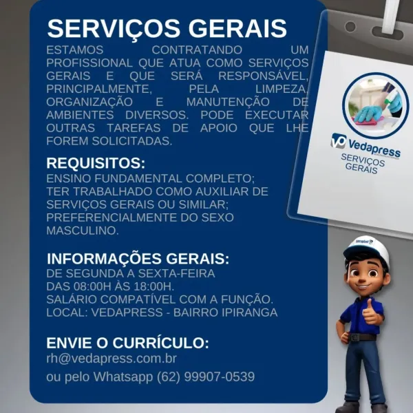 SERVIGOS GERAIS

ele] ee

INFORMACOES GERAIS:

 

ENVIE O CURRICULO: SERVICOS GERAIS | OPWy

ESTAMOS CONTRATANDO Cy
PROFISSIONAL QUE ATUA COMO SERVICOS |
GERAIS E QUE SERA RESPONSAVEL,/
RY el eee = PELA LIMPEZA}
ORGANIZACAO = MANUTENGAO iD) 4
AMBIENTES DIVERSOS. PODE EXECUTAR
OUTRAS TAREFAS DE APOIO QUE LHE
FOREM SOLICITADAS.

REQUISITOS:

ENSINO FUNDAMENTAL COMPLETO;
TER TRABALHADO COMO AUXILIAR DE
SERVICOS GERAIS OU SIMILAR;
PREFERENCIALMENTE DO SEXO
MASCULINO.

INFORMACOES GERAIS:
DE SEGUNDA A SEXTA-FEIRA
DAS 08:00H AS 18:00H.

SALARIO COMPATIVEL COM A FUNGAO.
LOCAL: VEDAPRESS - BAIRRO IPIRANGA

 
    
     
   
   
     
     
     
     
 
   
   
 

|
|

  

  

ENVIE O CURRICULO:
rh@vedapress.com.br

ou pelo Whatsapp (62) 99907-0539 SERVICOS GERAIS a

  

REQUISITOS:

INFORMACOES GERAIS: J
ares
=

ENVIE O CURRICULO: ai eresaels-7\ eee

ESTAMOS CONTRATANDO
PROFISSIONAL QUE ATUA COMO Sees
GERAIS E QUE SERA RESPONSAVEL,/
stn (el ay NM =I = a LIMPEZA|
ORGANIZACAO EE  MANUTENGAO O...