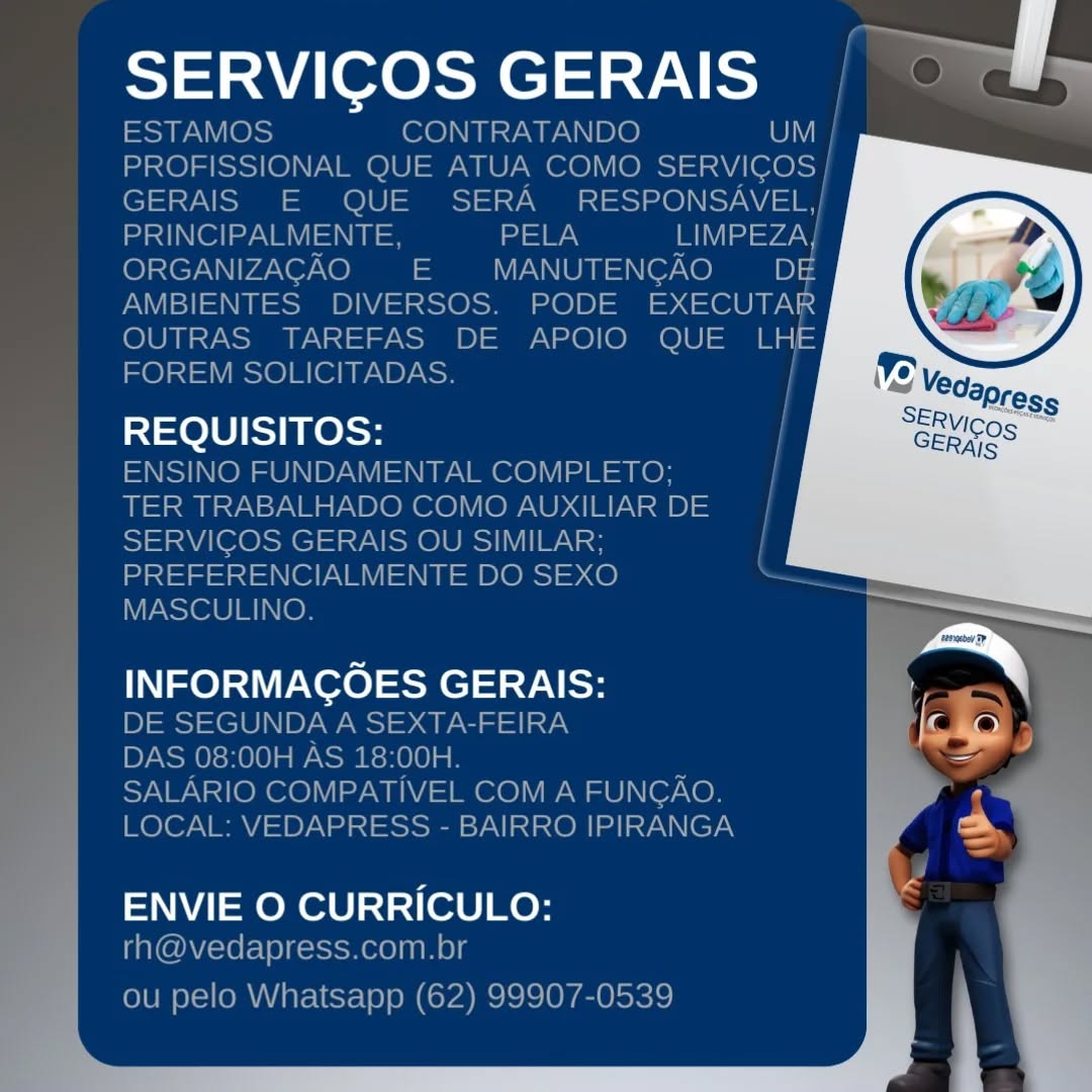 SERVIGOS GERAIS

ele] ee

INFORMACOES GERAIS:

 

ENVIE O CURRICULO: SERVICOS GERAIS | OPWy

ESTAMOS CONTRATANDO Cy
PROFISSIONAL QUE ATUA COMO SERVICOS |
GERAIS E QUE SERA RESPONSAVEL,/
RY el eee = PELA LIMPEZA}
ORGANIZACAO = MANUTENGAO iD) 4
AMBIENTES DIVERSOS. PODE EXECUTAR
OUTRAS TAREFAS DE APOIO QUE LHE
FOREM SOLICITADAS.

REQUISITOS:

ENSINO FUNDAMENTAL COMPLETO;
TER TRABALHADO COMO AUXILIAR DE
SERVICOS GERAIS OU SIMILAR;
PREFERENCIALMENTE DO SEXO
MASCULINO.

INFORMACOES GERAIS:
DE SEGUNDA A SEXTA-FEIRA
DAS 08:00H AS 18:00H.

SALARIO COMPATIVEL COM A FUNGAO.
LOCAL: VEDAPRESS - BAIRRO IPIRANGA

 
    
     
   
   
     
     
     
     
 
   
   
 

|
|

  

  

ENVIE O CURRICULO:
rh@vedapress.com.br

ou pelo Whatsapp (62) 99907-0539 SERVICOS GERAIS a

  

REQUISITOS:

INFORMACOES GERAIS: J
ares
=

ENVIE O CURRICULO: ai eresaels-7\ eee

ESTAMOS CONTRATANDO
PROFISSIONAL QUE ATUA COMO Sees
GERAIS E QUE SERA RESPONSAVEL,/
stn (el ay NM =I = a LIMPEZA|
ORGANIZACAO EE  MANUTENGAO ODE
AMBIENTES DIVERSOS. PODE EXECUTAR
OUTRAS TAREFAS DE APOIO QUE m3
FOREM SOLICITADAS. |

REQUISITOS: |
ENSINO FUNDAMENTAL COMPLETO; |
TER TRABALHADO COMO AUXILIAR DE
SERVICOS GERAIS OU SIMILAR;
PREFERENCIALMENTE DO SEXO
MASCULINO.

INFORMACOES GERAIS:
DE SEGUNDA A SEXTA-FEIRA
DAS 08:00H AS 18:00H.

SALARIO COMPATIVEL COM A FUNGAO.
LOCAL: VEDAPRESS - BAIRRO IPIRANGA

 
    
  
 
   
  
 
       
  
     
     
 
   
   
 

  

  

ENVIE O CURRICULO:
rh@vedapress.com.br

ou pelo Whatsapp (62) 99907-0539 SERVICOS GERAIS i

  

REQUISITOS:

—
INFORMACOES GERAIS: r \

ENVIE O CURRICULO: SERVICOS GERAIS iene)

ESTAMOS CONTRATANDO
PROFISSIONAL QUE ATUA COMO seRvicos|
GERAIS E QUE SERA RESPONSAVEL,/
PRINCIPALMENTE, oN aes =74V
ORGANIZACAO  E  MANUTENCAO DE
AMBIENTES DIVERSOS. PODE EXECUTAR
OUTRAS TAREFAS DE APOIO QUE a
FOREM SOLICITADAS.

REQUISITOS:

ENSINO FUNDAMENTAL COMPLETO;
TER TRABALHADO COMO AUXILIAR DE
SERVICOS GERAIS OU SIMILAR;
PREFERENCIALMENTE DO SEXO
MASCULINO.

INFORMACOES GERAIS:
DE SEGUNDA A SEXTA-FEIRA
DAS 08:00H AS 18:00H.
SALARIO COMPATIVEL COM A FUNGAO.
LOCAL: VEDAPRESS - BAIRRO IPIRANGA

 
   
   
 
   
  
 
  
   
 
     
     
 
   
   
 

 

 

  

  

ENVIE O CURRICULO:
rh@vedapress.com.br

ou pelo Whatsapp (62) 99907-0539 SERVICOS GERAIS

REQUISITOS:

INFORMAGOES GERAIS:

 

ENVIE O CURRICULO:

y q SERVIGOS GERAIS ies >

ESTAMOS CONTRATANDO
PROFISSIONAL QUE ATUA COMO aes]
GERAIS E QUE SERA RESPONSAVEL,|
sy IN ell ay Va = =e a a =vay
ORGANIZACAO  E  MANUTENCAO DE
AMBIENTES DIVERSOS. PODE EXECUTAR
OUTRAS TAREFAS DE APOIO QUE aS
FOREM SOLICITADAS. |

REQUISITOS:

ENSINO FUNDAMENTAL COMPLETO;
TER TRABALHADO COMO AUXILIAR DE
SERVICOS GERAIS OU SIMILAR;
PREFERENCIALMENTE DO SEXO a
MASCULINO.

INFORMACOES GERAIS:
DE SEGUNDA A SEXTA-FEIRA
DAS 08:00H AS 18:00H.
SALARIO COMPATIVEL COM A FUNGAO.
LOCAL: VEDAPRESS - BAIRRO IPIRANGA

      
       
         
    
       
 
     

  

  

ENVIE O CURRICULO:
rh@vedapress.com.br

ou pelo Whatsapp (62) 99907-0539 SERVICOS GERAIS q

REQUISITOS:

 

INFORMAGOES GERAIS:

ENVIE O CURRICULO: SERVICOS GERAIS Tolls

Soa (O)s) CONTRATANDO
PROFISSIONAL QUE ATUA COMO See
GERAIS E QUE SERA  RESPONSAVEL,|
StN Ol ay N MY = =e aN Maya
ORGANIZACAO EE  MANUTENCAO DE
AMBIENTES DIVERSOS. PODE EXECUTAR
OO a OOO a
FOREM SOLICITADAS.

REQUISITOS:

ENSINO FUNDAMENTAL COMPLETO;
TER TRABALHADO COMO AUXILIAR DE
SERVICOS GERAIS OU SIMILAR;
PREFERENCIALMENTE DO SEXO
MASCULINO.

INFORMACOES GERAIS:

DE SEGUNDA A SEXTA-FEIRA

DAS 08:00H AS 18:00H.

SALARIO COMPATIVEL COM A FUNGAO.
LOCAL: VEDAPRESS - BAIRRO IPIRANGA

 
   
 
 
   
  
 
    
     
   
     
 
   
   
 

  

ENVIE O CURRICULO:
rh@vedapress.com.br

ou pelo Whatsapp (62) 99907-0539