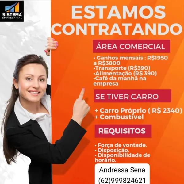 fl
Sea

       

IN Le
Neb alle DO

AREA COMERCIAL

« Ganhos mensais : R$1950
a R$3800
-Transporte (R$390)

-Alimentacao (R$ 390)
*Café da manha na

empresa

SE TIVER CARRO

? + Carro Proprio (R$ 2340)
+ Combustivel

REQUISITOS

- Forca de vontade.

» Disposicao.

+ Disponibilidade de
horario.

62)999824621 1,

SISTEMA

  

 
    

ESTAMOS

ICONTRATANDO

AREA COMERCIAL

« Ganhos mensais : R$1950
a R$3800

-Transporte (R$390)
-Alimentacao (R$ 390)
-Café da manha na
empresa

SE TIVER CARRO

+ Carro Préprio (R$ 2340)
+ Combustivel

REQUISITOS

OW ge) Me CA <[o
- Disposicao.

- Disponibilidade de
horario.

62)999824621 r
UAT

       

ESTAMOS
Norah alle | DO

AREA COMERCIAL

« Ganhos mensais : R$1950
a R$3800
-Transporte (R$390)

-Alimentacao (R$ 390)
eCafé da manha na

empresa

SE TIVER CARRO

* + Carro Préprio ( R$ 2340)
+ Combustivel

REQUISITOS

- Forca de vontade.

+» Disposicao.

+ Disponibilidade de
relesdaces

62)999824671 LL.

BT

    
   

ESTAMOS

ICONTRATANDO

AREA COMERCIAL...