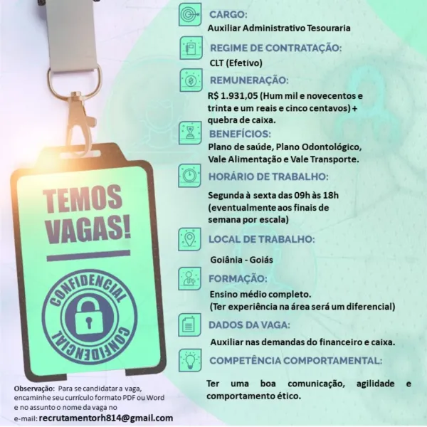 (©) CARGO:

Auxiliar Administrativo Tesouraria

(a REGIME DE CONTRATACAO:
CLT (Efetivo)

REMUNERACAO:

R$ 1.931,05 (Hum mil enovecentos e
trinta e um reais e cinco centavos) +
quebra de caixa.

BENEFICIOS:

Plano de satde, Plano Odontoldgico,
Vale Alimentacio e Vale Transporte.

HORARIO DE TRABALHO:

Segunda a sexta das 09h as 18h
{eventualmente aos finais de
semana por escala)

LOCAL DE TRABALHO:
Goiania - Goids

FORMAGAO:
Ensino médio completo.
(Ter experiéncia na area sera um diferencial)

DADOS DA VAGA:
Auxiliar nas demandas do financeiro e caixa.

COMPETENCIA COMPORTAMENTAL:

 

  

Observacao: Para se candidatara vaga, Ter uma boa comunicacéo, agilidade e

encaminhe seu curriculo formato PDF ou Word comportamento ético.
eno assuntoo nomeda vaga no
e-mail: recrutamentorh814@gmail.com =]
(©-| caro:
Auxiliar Administrativo Tesouraria

| ‘|| REGIME DE CONTRATACAO:
CLT (Efetivo)

REMUNERACAO:

R$ 1.931,05 (Hum mil e novecentos e
trinta e um reais e cinco centavos) +
quebra de caixa...