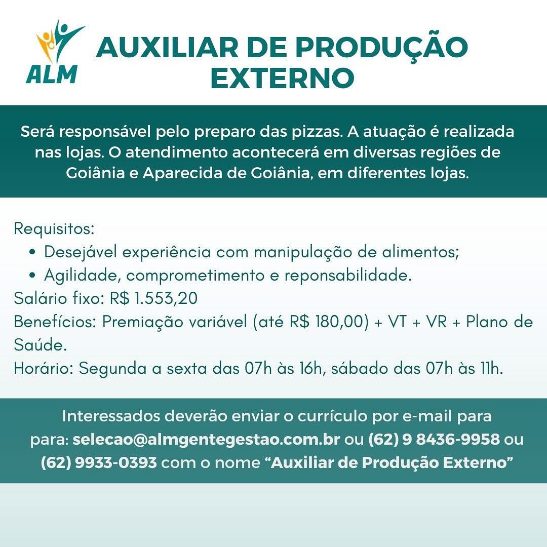 WW AUXILIAR DE PRODUGAO
ALM EXTERNO

Sera responsavel pelo preparo das pizzas. A atuacao é realizada

nas lojas. O atendimento acontecera em diversas regides de
Goiania e Aparecida de Goiania, em diferentes lojas.

 

Requisitos:
¢ Desejdvel experiéncia com manipulagdo de alimentos;
« Agilidade, comprometimento e reponsabilidade.
Saldrio fixo: R$ 1.553,20
Beneficios: Premiagdo varidvel (até R$ 180,00) + VT + VR + Plano de
Saude.
Horario: Segunda a sexta das 07h ads 16h, sabado das 07h as Th.

Interessados deverdo enviar o curriculo por e-mail para
para: selecao@almgentegestao.com.br ou (62) 9 8436-9958 ou

(62) 9933-0393 com o nome “Auxiliar de Produgao Externo” 4 AUXILIAR DE PRODUCGAO
ALM EXTERNO

Sera responsavel pelo preparo das pizzas. A atuacao é realizada

nas lojas. O atendimento acontecera em diversas regides de
Goiania e Aparecida de Goiania, em diferentes lojas.

 

Requisitos:
¢ Desejdvel experiéncia com manipulagdo de alimentos;
e Agilidade, comprometimento e reponsabilidade.
Saldrio fixo: R$ 1.553,20
Beneficios: PremiagGo varidvel (até R$ 180,00) + VT + VR + Plano de
Saude.
Hordrio: Segunda a sexta das 07h as 16h, sabado das 07h as Th.

Interessados deverao enviar o curriculo por e-mail para
para: selecao@almgentegestao.com.br ou (62) 9 8436-9958 ou

(62) 9933-0393 com o nome “Auxiliar de Produgao Externo” WW AUXILIAR DE PRODUGAO
ALM EXTERNO

Sera responsavel pelo preparo das pizzas. A atuacao é realizada

nas lojas. O atendimento acontecera em diversas regides de
Goiania e Aparecida de Goiania, em diferentes lojas.

 

Requisitos:
¢ Desejdvel experiéncia com manipulagdo de alimentos;
e Agilidade, comprometimento e reponsabilidade.
Saldrio fixo: R$ 1.553,20
Beneficios: Premiagdo varidvel (até R$ 180,00) + VT + VR + Plano de
Saude.
Hordrio: Segunda a sexta das 07h as 16h, sabado das 07h as Th.

Interessados deverdao enviar 0 curriculo por e-mail para
para: selecao@almgentegestao.com.br ou (62) 9 8436-9958 ou

(62) 9933-0393 com o nome “Auxiliar de Produgao Externo” ° AUXILIAR DE PRODUGAO
ALM EXTERNO

Sera responsavel pelo preparo das pizzas. A atuacao é realizada

nas lojas. O atendimento acontecera em diversas regides de
Goiania e Aparecida de Goiania, em diferentes lojas.

 

Requisitos:
¢ Desejdvel experiéncia com manipulagdo de alimentos;
e Agilidade, comprometimento e reponsabilidade.
Saldrio fixo: R$ 1.553,20
Beneticios: PremiagGo varidvel (até R$ 180,00) + VT + VR + Plano de
Saude.
Hordrio: Segunda a sexta das 07h as 16h, sabado das 07h as Th.

Interessados deverao enviar o curriculo por e-mail para
para: selecao@almgentegestao.com.br ou (62) 9 8436-9958 ou

(62) 9933-0393 com o nome “Auxiliar de Produgao Externo” W AUXILIAR DE PRODUGAO
ALM EXTERNO

Sera responsavel pelo preparo das pizzas. A atuacao é realizada

nas lojas. O atendimento acontecera em diversas regides de
Goiania e Aparecida de Goiania, em diferentes lojas.

 

Requisitos:
¢ Desejdvel experiéncia com manipulagdo de alimentos;
e Agilidade, comprometimento e reponsabilidade.
Saldrio fixo: R$ 1.553,20
Beneticios: PremiagGo varidvel (até R$ 180,00) + VT + VR + Plano de
Saude.
Hordrio: Segunda a sexta das 07h ds 16h, sabado das O7h as Th.

Interessados deverdo enviar o curriculo por e-mail para
para: selecao@almgentegestao.com.br ou (62) 9 8436-9958 ou

(62) 9933-0393 com o nome “Auxiliar de Produgao Externo” WW AUXILIAR DE PRODUGAO
ALM EXTERNO

Sera responsavel pelo preparo das pizzas. A atuacao é realizada

nas lojas. O atendimento acontecera em diversas regides de
Goiania e Aparecida de Goiania, em diferentes lojas.

 

Requisitos:
e Desejdvel experiéncia com manipulagdo de alimentos;
¢ Agilidade, comprometimento e reponsabilidade.
Saldrio fixo: R$ 1.553,20
Beneticios: Premiagdo varidvel (até R$ 180,00) + VT + VR + Plano de
Saude.
Horério: Segunda a sexta das 07h as 16h, sabado das 07h as Tlh.

Interessados deverdao enviar o curriculo por e-mail para
para: selecao@almgentegestao.com.br ou (62) 9 8436-9958 ou

(62) 9933-0393 com o nome “Auxiliar de Produgao Externo” ¥7 AUXILIAR DE PRODUGAO
ALM EXTERNO

Sera responsavel pelo preparo das pizzas. A atuacao é realizada

nas lojas. O atendimento acontecera em diversas regides de
Goiania e Aparecida de Goiania, em diferentes lojas.

 

Requisitos:
* Desejdvel experiéncia com manipulagdo de alimentos;
* Agilidade, comprometimento e reponsabilidade.
Saldrio fixo: R$ 1.553,20
Beneficios: Premiagdo varidvel (até R$ 180,00) + VT + VR + Plano de
Satde.
Horario: Segunda a sexta das 07h as 16h, sabado das 07h as TIh.

Interessados deverao enviar o curriculo por e-mail para
para: selecao@almgentegestao.com.br ou (62) 9 8436-9958 ou

(62) 9933-0393 com o nome “Auxiliar de Produgao Externo” 7 AUXILIAR DE PRODUGAO
ALM EXTERNO

Sera responsavel pelo preparo das pizzas. A atuacao é realizada

nas lojas. O atendimento acontecera em diversas regides de
Goiania e Aparecida de Goiania, em diferentes lojas.

 

Requisitos:
¢ Desejavel experiéncia com manipulagdo de alimentos;
¢ Agilidade, comprometimento e reponsabilidade.
Saldrio fixo: R$ 1.553,20
Beneficios: PremiagGo varidvel (até R$ 180,00) + VT + VR + Plano de
Saude.
Hordrio: Segunda a sexta das O7h as 16h, sabado das O7h as Th.

Interessados deverao enviar o curriculo por e-mail para
para: selecao@almgentegestao.com.br ou (62) 9 8436-9958 ou

(62) 9933-0393 com o nome “Auxiliar de Produ¢cao Externo” ¥7 AUXILIAR DE PRODUGAO
ALM EXTERNO

Sera responsavel pelo preparo das pizzas. A atuacao é realizada

nas lojas. O atendimento acontecera em diversas regides de
Goiania e Aparecida de Goiania, em diferentes lojas.

 

Requisitos:
* Desejavel experiéncia com manipulagdo de alimentos;
¢ Agilidade, comprometimento e reponsabilidade.
Saldrio fixo: R$ 1.553,20
Beneficios: Premiagdo varidvel (até R$ 180,00) + VT + VR + Plano de
Saude.
Horério: Segunda a sexta das 07h as 16h, sabado das O7h as Tlh.

Interessados deverao enviar o curriculo por e-mail para
para: selecao@almgentegestao.com.br ou (62) 9 8436-9958 ou

(62) 9933-0393 com o nome “Auxiliar de Produgao Externo” 7 AUXILIAR DE PRODUCGAO
ALM EXTERNO

Sera responsavel pelo preparo das pizzas. A atuagao é realizada

nas lojas. O atendimento acontecera em diversas regides de
Goiania e Aparecida de Goiania, em diferentes lojas.

 

Requisitos:
¢ Desejavel experiéncia com manipulagdo de alimentos;
¢ Agilidade, comprometimento e reponsabilidade.
Saldrio fixo: R$ 1.553,20
Beneficios: PremiagGo varidvel (até R$ 180,00) + VT + VR + Plano de
Saude.
Hordrio: Segunda a sexta das O7h as 16h, sabado das O7h as Th.

Interessados deverao enviar o curriculo por e-mail para
para: selecao@almgentegestao.com.br ou (62) 9 8436-9958 ou

(62) 9933-0393 com o nome “Auxiliar de Produ¢ao Externo”