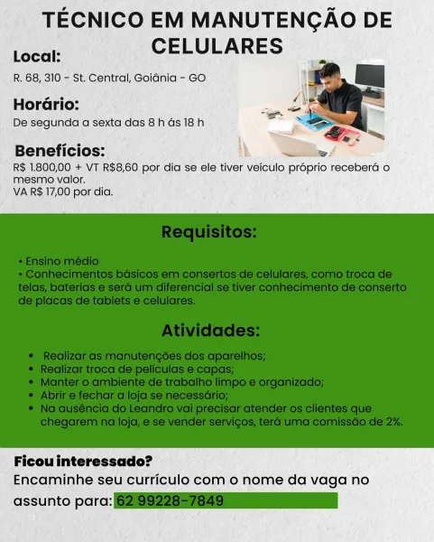 TECNICO EM MANUTENGAO DE
PO CELULARES

R. 68, 310 - St. Central, GoiGnia - GO

Horario:

De segunda a sexta das 8h ds 18h

Beneficios:

R$ 1.800,00 + VT R$8,60 por dia se ele tiver veiculo proprio recebera o
mesmo valor.
VA R$ 17,00 por dia.

 

Ficou interessado?
Encaminhe seu curriculo com o nome da vaga no

assunto parc: ie TECNICO EM MANUTENGAO DE
ey CELULARES

R. 68, 310 - St. Central, Goidnia - GO

Horario:

De segunda a sexta das 8h ds 18h

Beneficios:

R$ 1.800,00 + VT R$8,60 por dia se ele tiver veiculo proprio receberd o
mesmo valor.
VA R$ 17,00 por dia.

 

Ficou interessado?
Encaminhe seu curriculo com 0 nome da vaga no

assunto para: (6219922857829 TECNICO EM MANUTENGAO DE
fore CELULARES

R. 68, 310 - St. Central, Goidnia - GO

Horario:

De segunda a sexta das 8h ds 18h

Beneficios:

R$ 1.800,00 + VT R$8,60 por dia se ele tiver veiculo proprio receberd o
mesmo valor.
VA R$ 17,00 por dia.

 

Ficou interessado?
Encaminhe seu curriculo com o nome da vaga no

assunto parc:...