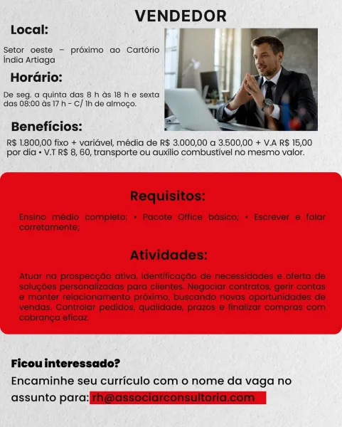 VENDEDOR

Local: mem iT

Setor oeste - préximo ao Cartério
India Artiaga

Horario:

De seg. a quinta das 8 h Gs 18 he sexta
das 08:00 ds 17h - C/ 1h de almoco.

Beneficios:

R$ 1.800,00 fixo + varidvel, média de R$ 3.000,00 a 3.500,00 + V.A R$ 15,00
por dia « V.T R$ 8, 60, transporte ou auxilio combustivel no mesmo valor.

Ficou interessado?
Encaminhe seu curriculo com o nome da vaga no

assunto parc: VENDEDOR

Local:

Setor oeste — prdximo ao Cartério |
India Artiaga

   

Horario:
De seg. a quinta das 8 h Gs 18 h e sexta
das 08:00 ds 17h - C/ Ih de almoco. b
abel eee =
Beneficios: PY Bee

R$ 1.800,00 fixo + varidvel, média de R$ 3.000,00 a 3.500,00 + V.A R$ 15,00
por dia  V.T R$ 8, 60, transporte ou auxilio combustivel no mesmo valor.

 

Ficou interessado?
Encaminhe seu curriculo com o nome da vaga no

assunto parc: ESS Se ess ise ersria Local:

VENDEDOR

Setor oeste - proximo ao Cartério
India Artiaga

Horario:

De seg. a quinta das 8 h ds 18 h e sexta
das 08:00 ds 17h - C/ 1h d...