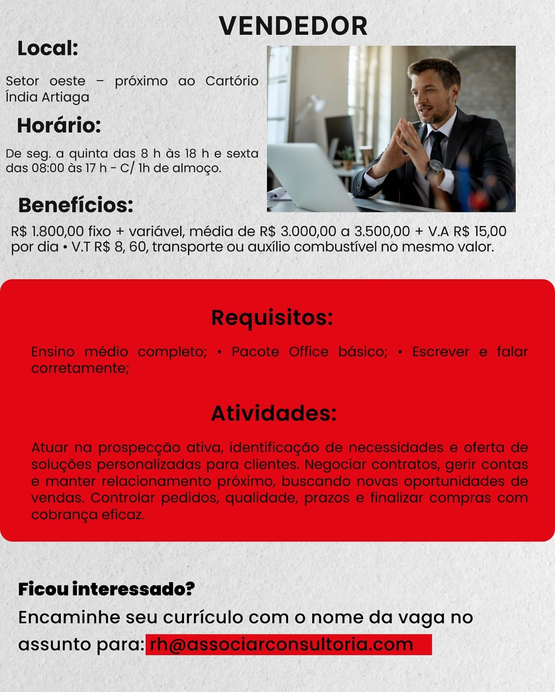 VENDEDOR

Local: mem iT

Setor oeste - préximo ao Cartério
India Artiaga

Horario:

De seg. a quinta das 8 h Gs 18 he sexta
das 08:00 ds 17h - C/ 1h de almoco.

Beneficios:

R$ 1.800,00 fixo + varidvel, média de R$ 3.000,00 a 3.500,00 + V.A R$ 15,00
por dia « V.T R$ 8, 60, transporte ou auxilio combustivel no mesmo valor.

Ficou interessado?
Encaminhe seu curriculo com o nome da vaga no

assunto parc: VENDEDOR

Local:

Setor oeste — prdximo ao Cartério |
India Artiaga

   

Horario:
De seg. a quinta das 8 h Gs 18 h e sexta
das 08:00 ds 17h - C/ Ih de almoco. b
abel eee =
Beneficios: PY Bee

R$ 1.800,00 fixo + varidvel, média de R$ 3.000,00 a 3.500,00 + V.A R$ 15,00
por dia  V.T R$ 8, 60, transporte ou auxilio combustivel no mesmo valor.

 

Ficou interessado?
Encaminhe seu curriculo com o nome da vaga no

assunto parc: ESS Se ess ise ersria Local:

VENDEDOR

Setor oeste - proximo ao Cartério
India Artiaga

Horario:

De seg. a quinta das 8 h ds 18 h e sexta
das 08:00 ds 17h - C/ 1h de almogo.

Beneficios:

R$ 1.800,00 fixo + varidvel, média de R$ 3.000,00 a 3.500,00 + V.A R$ 15,00
por dia « V.T R$ 8, 60, transporte ou auxilio combustivel no mesmo valor.

Ficou interessado?
Encaminhe seu curriculo com o nome da vaga no

assunto parc: VENDEDOR

Local:

Setor oeste - proximo ao Cartorio |
india Artiaga

Horario:

De seg. a quinta das 8 h Gs 18 he sexta |
das 08:00 ds 17h - C/ Ih de almogo.

  

Beneficios: P Bea

R$ 1.800,00 fixo + varidvel, média de R$ 3.000,00 a 3.500,00 + V.A R$ 15,00
por dia « V.T R$ 8, 60, transporte ou auxilio combustivel no mesmo valor.

 

Ficouinteressado?
Encaminhe seu curriculo com 0 nome da vaga no

assunto parc: ESS esis iis crs Local:

VENDEDOR
i J :

Setor oeste - proximo ao Cartério
India Artiaga

Horario:

De seg. a quinta das 8 h ds 18 he sexta
das 08:00 ds 17h - C/ Ih de almogo.

Beneficios:

R$ 1.800,00 fixo + varidvel, média de R$ 3.000,00 a 3.500,00 + V.A R$ 15,00
por dia * V.T R$ 8, 60, transporte ou auxilio combustivel no mesmo valor.

Ficouinteressado?
Encaminhe seu curriculo com o nome da vaga no

assunto parc: VENDEDOR

Local:

Setor oeste - prdéximo ao Cartdrio |
india Artiaga

Horario:

De seg. a quinta das 8 h ds 18 he sexta |
das 08:00 ds 17 h - C/ Ih de almogo.

  

Beneficios: P Dei

R$ 1.800,00 fixo + varidvel, média de R$ 3.000,00 a 3.500,00 + V.A R$ 15,00
por dia  V.T R$ 8, 60, transporte ou auxilio combustivel no mesmo valor.

 

Ficou interessado?
Encaminhe seu curriculo com 0 nome da vaga no

assunto parc: SSS ess iiS esa VENDEDOR

Local:

Setor oeste —- proximo ao Cartorio p=
India Artiaga

Horario:

De'seg. a quinta das 8 h as 18'h e sexta
das 08:00 as 17h - C/ 1h de almogo.

Beneficios:

R$ .1.800,00 fixo + varidvel, média de R$ 3.000,00 a 3.500,00 + V.A R$ 15,00
por dia *V.T R$ 8, 60, transporte ou auxilio combustivel no mesmo valor.

Ficou interessado?
Encaminhe seu curriculo com o nome da vaga no

assunto parc: i VENDEDOR
Local:

at me |
Setor oeste - prdoximo ao Cartdrio

india Artiaga

   

Horario:
De seg. a quinta das 8 h ds 18 he sexta
das 08:00 ds 17h - C/ Ih de almogo. N
oe es =
Beneficios: Pe

R$ 1.800,00 fixo + varidvel, média de R$ 3.000,00 a 3.500,00 + V.A R$ 15,00
por dia « V.T R$ 8, 60, transporte ou auxilio combustivel no mesmo valor.

 

Ficou interessado?
Encaminhe seu curriculo com o nome da vaga no

assunto parc: SSeS eters /_ VENDEDOR

: Ficouinteressado? ©
‘Encaminhe se ‘Curriculo com o nome da vaga no VENDEDOR

Local:

  
  

Setor oeste - prdximo ao Cartdrio
india Artiaga

Horario:
De seg. a quinta das 8 h ds 18 he sexta
das 08:00 as 17 h - C/ Ih de almogo. b
ee ne s
Beneficios: Pe

R$ 1.800,00 fixo + varidvel, média de R$ 3.000,00 a 3.500,00 + V.A R$ 15,00
por dia « V.T R$ 8, 60, transporte ou auxilio combustivel no mesmo valor.

 

Ficou interessado?
Encaminhe seu curriculo com o nome da vaga no

assunto cr: