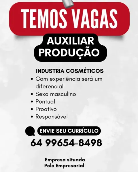 PS

PNUD aS
PRODUCAO

INDUSTRIA COSMETICOS
e Com experiéncia sera um
diferencial
e Sexo masculino
e Pontual
e Proativo
e Responsdvel

@ CIID
64 99654-8498

Empresa situada
Polo Empresarial PUI EUS

AUXILIAR

   

PRODUGAO

INDUSTRIA COSMETICOS
¢ Com experiéncia sera um
diferencial
¢ Sexo masculino
¢ Pontual
¢ Proativo
* Responsavel

Q
64 99654-8498

Empresa situada
Polo Empresarial PUES

AUXILIAR
PRODUCGAO

INDUSTRIA COSMETICOS
© Com experiéncia sera um
diferencial
e Sexo masculino
e Pontual
e Proativo
e Responsdvel

@
64 99654-8498

Empresa situada
Polo Empresarial Pa ES

AUXILIAR

   

PRODUCAO

INDUSTRIA COSMETICOS
¢ Com experiéncia sera um
diferencial
¢ Sexo masculino
© Pontual
e Proativo
¢ Responsdvel

a
64 99654-8498

Empresa situada
Polo Empresarial PS

INO aS
PRODUCGAO

INDUSTRIA COSMETICOS
e Com experiéncia sera um
diferencial
e Sexo masculino
e Pontual
e Proativo
e Responsdvel

e
64 99654-8498

Empresa situada
Polo Empresarial PUI EUS

AUXILIAR

   

PRODUGAO

INDUSTRIA CO...