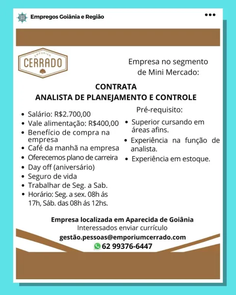es Empregos Goiania e Regiao

CERRADO Empresa no segmento
= de Mini Mercado:

CONTRATA

ANALISTA DE PLANEJAMENTO E CONTROLE
* Salario: R$2.700,00 PGs Tenans:
e Vale alimentacdo: R$400,00 ° Superior cursando em

e Beneficio de compra na areas afins.
empresa e Experiéncia na funcdo de
e Café damanhanaempresa _analista.

Oferecemos plano de carreira e Experiéncia em estoque.
e Day off (aniversario)
e Seguro de vida
e Trabalhar de Seg. a Sab.
e Horario: Seg. a sex. 08h as
17h, Sab. das 08h as 12hs.

Empresa localizada em Aparecida de Goiania
Interessados enviar curriculo

gestdo.pessoas@emporiumcerrado.com
© 62 99376-6447 @.- Empregos Goiania e Regiao

CERRADO
& de Mini Mercado:
CONTRATA

ANALISTA DE PLANEJAMENTO E CONTROLE

Empresa no segmento

  

* Salario: R$2.700,00 Rhee eG

* Vale alimentacdo: R$400,00 * Superior cursando em

¢ Beneficio de compra na areas afins.
empresa e Experiéncia na fungdo de
e Café damanhanaempresa _ analista.

¢ Oferecemos plano de carreira e Experiéncia em...
