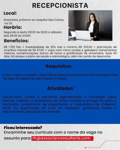 RECEPCIONISTA

Local:

Goianésia, proximo ao Hospital Sdo Carlos,
na 33

HorGrio:
Segunda a sexta 08:00 ds 18:00 e sabado
das 08:00 Gs 12:00h

Beneficios:

R$ 1.750 fixo + insalubridade de 20% sob o minimo R$ 303,00 + premiagdo de
incentivo mensal de R$ 87,00 + copa com micro-ondas e geladeira, treinamentos
internos, comemoragoes, banco de horas e gratificagao de aniversdrio. Apos 90
dias, ha acesso a plano de satide e odontolégico, além de cartdo de descontos.

 

Ficou interessado?
Encaminhe seu curriculo com o nome da vaga no

ot 1U lal voll elel gen rh @associarconsultoria.com RECEPCIONISTA

Local:

Goianésia, proximo ao Hospital SGo Carlos,
na 33

Horario:
Segunda a sexta 08:00 ds 18:00 e sabado
das 08:00 ds 12:0!

Beneficios:

R$ 1.750 fixo + insalubridade de 20% sob o minimo R$ 303,00 + premiagdo de
incentivo mensal de R$ 87,00 + copa com micro-ondas e geladeira, treinamentos
internos, comemoragées, banco de horas e gratificagao de aniversdrio. Apés 90
dias, ha acesso a plano...