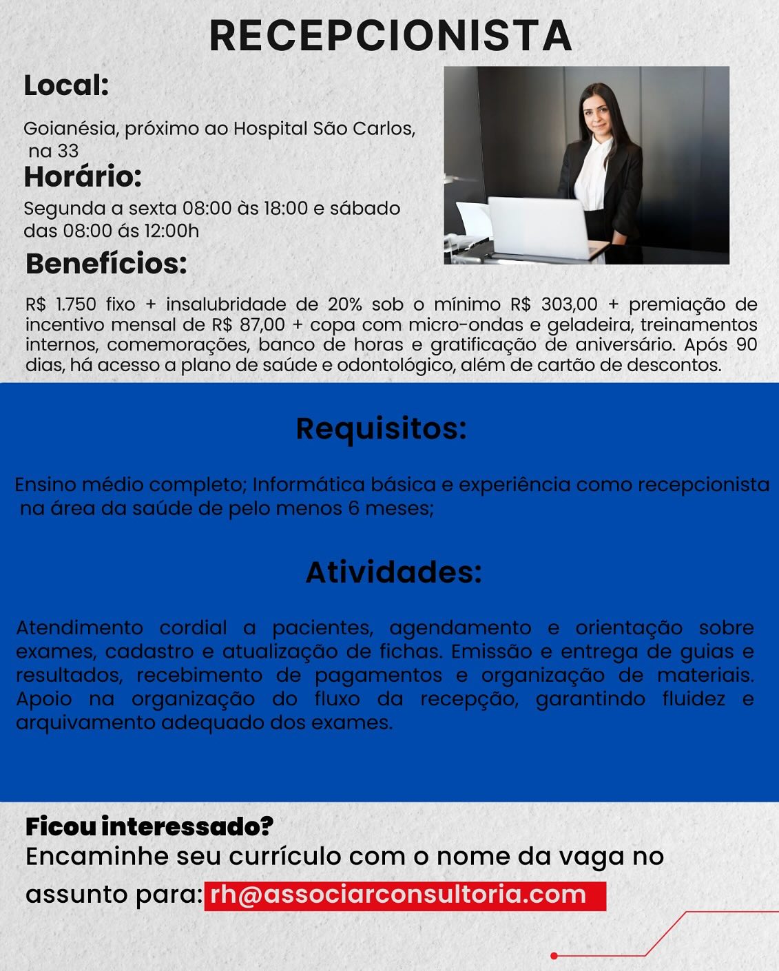 RECEPCIONISTA

Local:

Goianésia, proximo ao Hospital Sdo Carlos,
na 33

HorGrio:
Segunda a sexta 08:00 ds 18:00 e sabado
das 08:00 Gs 12:00h

Beneficios:

R$ 1.750 fixo + insalubridade de 20% sob o minimo R$ 303,00 + premiagdo de
incentivo mensal de R$ 87,00 + copa com micro-ondas e geladeira, treinamentos
internos, comemoragoes, banco de horas e gratificagao de aniversdrio. Apos 90
dias, ha acesso a plano de satide e odontolégico, além de cartdo de descontos.

 

Ficou interessado?
Encaminhe seu curriculo com o nome da vaga no

ot 1U lal voll elel gen rh @associarconsultoria.com RECEPCIONISTA

Local:

Goianésia, proximo ao Hospital SGo Carlos,
na 33

Horario:
Segunda a sexta 08:00 ds 18:00 e sabado
das 08:00 ds 12:0!

Beneficios:

R$ 1.750 fixo + insalubridade de 20% sob o minimo R$ 303,00 + premiagdo de
incentivo mensal de R$ 87,00 + copa com micro-ondas e geladeira, treinamentos
internos, comemoragées, banco de horas e gratificagao de aniversdrio. Apés 90
dias, ha acesso a plano de satide e odontolégico, além de cartdo de descontos.

 

Ficou interessado?
Encaminhe seu curriculo com 0 nome da vaga no

okt10 [aiken ofelgeh rn @associarconsultoria.com RECEPCIONISTA

Local:

Goianésia, proximo ao Hospital Sdo Carlos,
na 33

Horario:
Segunda a sexta 08:00 ds 18:00 e sabado
das 08:00 ds 12:00h

Beneficios:

R$ 1.750 fixo + insalubridade de 20% sob o minimo R$ 303,00 + premiagdo de
incentivo mensal de R$ 87,00 + copa com micro-ondas e geladeira, treinamentos
internos, comemoragées, banco de horas e gratificagao de aniversdrio. Apos 90
dias, ha acesso a plano de satide e odontolégico, além de cartdo de descontos.

 

Ficou interessado?
Encaminhe seu curriculo com o nome da vaga no

oft1U ial vou exe gon rh @associarconsultoria.com RECEPCIONISTA

Local:

Goianésia, proximo ao Hospital SGo Carlos,
na 33

Horario:
Segunda a sexta 08:00 ds 18:00 e sabado
das 08:00 ds 12:00h

Beneficios:

R$ 1.750 fixo + insalubridade de 20% sob o minimo R$ 303,00 + premiagdo de
incentivo mensal de R$ 87,00 + copa com micro-ondas e geladeira, treinamentos
internos, comemoragées, banco de horas e gratificagdo de aniversdrio. Apés 90
dias, ha acesso a plano de satide e odontolégico, além de cartdo de descontos.

 

Ficou interessado?
Encaminhe seu curriculo com o nome da vaga no

oF10 aiken efeiceh rh @associarconsultoria.com RECEPCIONISTA

Local:

Goianésia, proximo ao Hospital Sdo Carlos,
na 33

Horario:
Segunda a sexta 08:00 ds 18:00 e sabado
das 08:00 ds 12:00h

Beneficios:

R$ 1.750 fixo + insalubridade de 20% sob o minimo R$ 303,00 + premiagdo de
incentivo mensal de R$ 87,00 + copa com micro-ondas e geladeira, treinamentos
internos, comemoragées, banco de horas e gratificagdo de aniversdrio. Apdés 90
dias, ha acesso a plano de satde e odontolégico, além de cartdo de descontos.

 

Ficou interessado?
Encaminhe seu curriculo com o nome da vaga no

oft1Uial voy efeigen rh @associarconsultoria.com RECEPCIONISTA

Local:

Goianésia, proximo ao Hospital Sdo Carlos,
na 33

Horario:
Segunda a sexta 08:00 ds 18:00 e sabado
das 08:00 ds 12:00h

Beneficios:

R$ 1.750 fixo + insalubridade de 20% sob o minimo R$ 303,00 + premiagdo de
incentivo mensal de R$ 87,00 + copa com micro-ondas e geladeira, treinamentos
internos, comemoragées, banco de horas e gratificagao de aniversdrio. Apés 90
dias, ha acesso a plano de satide e odontoldégico, além de cartdo de descontos.

 

Ficou interessado?
Encaminhe seu curriculo com 0 nome da vaga no

assunto para: fiyorxerereyreafeireroyatelicelareneclan RECEPCIONISTA

Local:

Goianésia, proximo ao Hospital So Carlos,
na 33 Soles

s e
Horario: ;
Segunda ‘a sexta 08:00 ds 18:00 e sabaco
das 08:00 ds 12:00h

Beneficios:.

R$ 1.750 fixo’ + insalubridade de 20% sob o minimo R$ 303,00 + premiagdo de
incentivo mensal de R$ 87,00 +/copa com micro-ondas e geladeira, treinamentos
internos, comemoragces, banco de horas e gratificagdo de. aniversdrio. Apos 90
dias, ha acesso a'plano de saude e odontolégico, além de cartdo de descontos.

 

Ficou interessado?
Encaminhe seu curriculo com o nome da vaga no

olWlaeol efelgen rh @associarconsultoria.com RECEPCIONISTA

Local:

Goianésia, proximo ao Hospital SGo Carlos,
na 33

Horario:
Segunda a sexta 08:00 ds 18:00 e sabado
das 08:00 ds 12:00h

Beneficios:

R$ 1.750 fixo + insalubridade de 20% sob o minimo R$ 303,00 + premiagdo de
incentivo mensal de R$ 87,00 + copa com micro-ondas e geladeira, treinamentos
internos, comemoragées, banco de horas e gratificagdo de aniversdrio. Apés 90
dias, ha acesso a plano de satide e odontoldégico, além de cartdo de descontos.

 

Ficou interessado?
Encaminhe seu curriculo com o nome da vaga no

ort10laikem elelgen rn @associarconsultoria.com RECEPCIONISTA.

Or Ingolleibreiade dé 20% sob 0 minimo RS 303,00" + premiagdo de

é tivo mensal de R$ 87,00. +’ ‘copa Gom:micro“ondas e geladeira, treinamentos
Atemnos, comemoragoes, banco de hotas e gratificagao’ de. aniversario. Apos 90
las, ha acesso a plano’ de saude e odontelegico, alem de cartéo de déescontos.

 

 Ficou nteressado? ©
.Encat inhe seu curriculo como nome da vaga no

-assunto paral WeEE com RECEPCIONISTA

Local:

Goianésia, préximo ao Hospital SGo Carlos,
na 33

Hordrio:
Segunda a sexta 0
das 08:00 ds 12:00

Beneficios:

R$ 1.750 fixo + insalubridade de 20% sob o minimo R$ 303,00 + premiagdo de
incentivo mensal de R$ 87,00 + copa com micro-ondas e geladeira, treinamentos
internos, comemoragées, banco de horas e gratificagdo de aniversdrio. Apés 90
dias, ha acesso a plano de satide e odontolégico, além de cartdo de descontos.

 

Ficou interessado?
Encaminhe seu curriculo com o nome da vaga no

orsJU lal cell eXelcen rh @associarconsultoria.com