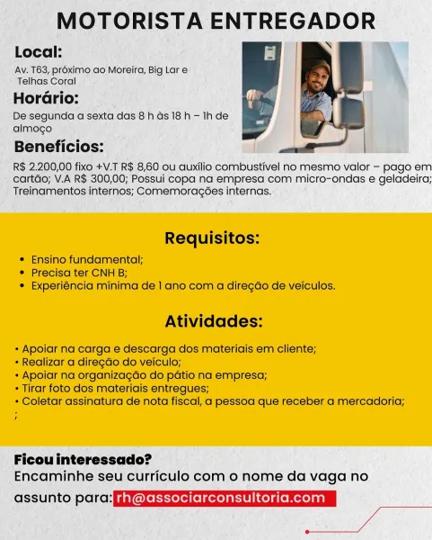 MOTORISTA ENTREGADOR

Local:

Av. T63, pr6ximo ao Moreira, Big Lar e
Telhas Coral

  

HorGrio:
De segunda a sexta das 8h as 18 h — Ihde
almogo

Beneficios: |

R$ 2.200,00 fixo +V.T R$ 8,60 ou auxilio combustivel no mesmo valor — pago em
cartdo; V.A R$ 300,00; Possui copa na empresa com micro-ondas e geladeira;
Treinamentos internos; Comemoragées internas.

Requisitos:

© Ensino fundamental;
e Precisa ter CNH B;
e Experiéncia minima de 1 ano com a diregdo de veiculos.

Atividades:

* Apoiar na carga e descarga dos materiais em cliente;

* Realizar a diregdo do veiculo;

* Apoiar na organizagdo do patio na empresa;

* Tirar foto dos materiais entreques;

* Coletar assinatura de nota fiscal, a pessoa que receber a mercadoria;

Ficou interessado?
Encaminhe seu curriculo com 0 nome da vaga no

assunto para: Gererserafelierdaeieaenaclan

Deen se, MOTORISTA ENTREGADOR

Local: |

Av. T63, proximo ao Moreira, Big Lar e
Telhas Coral

Horario:

De segunda a sexta das 8h ds 18h - Ihde
almocgo
...