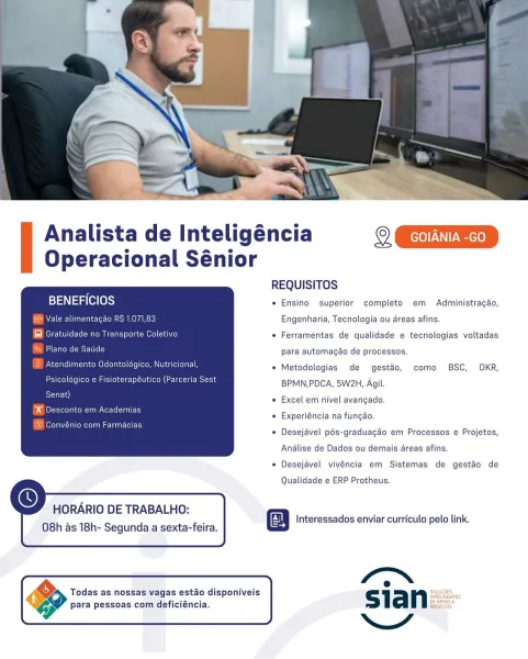 Analista de Inteligéncia oki
Operacional Sénior

REQUISITOS
is}t\ aig (e(@)s) * Ensino superior completo em Administracao,
FN Coin ctor (osm e EAT Engenharia, Tecnologia ou dreas afins,
b= Meritt au MRE Tso ce) e Ferramentas de qualidade e tecnologias voltadas
caCORE para automagao de processos.

Atendimento Odontoldgico, Nutricional,

* Metodologias de gestao, como BSC, OKR,

Psicoldgico e Fisioterapéutico (Parceria Sest BPMN,PDCA, 5W2H Agil

rat) « Excel em nivel avangado.

b dn enn eee ene _. :
» Experiéncia na fungao,

* Desejével pés-graduagao em Processos e Projetos,

 

Anélise de Dados ou demais areas afins.
* Desejavel vivéncia em Sistemas de gestao de
Qualidade e ERP Protheus.

 
  
   

  

HORARIO DE TRABALHO:

Interessados enviar curriculo pelo link.
O8h as 18h- Segunda a sexta-feira. E

 

4 e .
Todas as nossas vagas estao disponiveis Sla n salt
para pessoas com deficiéncia. nest

NY Analista de Inteligéncia
Operacional Sénior

 

REQUISITOS
BENEFICIOS + Ensino superio...