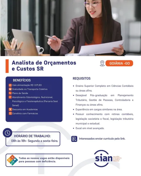 Analista de Orgamentos LED
e Custos SR

BENEFICIOS REQUISITOS

e Ensino Superior Completo em Ciéncias Contabeis
ou éreas afins.
eso © Desejdvel Pds-graduagao em Planejamento
oe : Tributdrio, Gestéo de Pessoas, Controladoria e
Finangas ou areas afins.
m Academias © Experiéncia em cargos similares na drea.
n Fat *® Possuir conhecimento com rotinas contébeis,

legislagao societdria e fiscal, legislagao tributaria

 

municipal e estadual.

e Excel em nivel avangado.

 
  
   

  

HORARIO DE TRABALHO:

08h as 18h- Segunda.asexta-feira Interessados enviar curriculo pelo link.

4 e ‘
ana a Souuetes:
Todas as nossas vagas estao disponiveis sian fearon”

para pessoas com deficiéncia. Analista de Orgamentos 2 ED

e Custos SR

BENEFICIOS REQUISITOS

SCE ae  Ensino Superior Completo em Ciéncias Contabeis
@ Gratuidade no Transporte Coletivo
@ Plano de Saude

PNG rreltnateaeomeletelayee) ols coroners a i torat-l

ou areas afins.
© Desejavel Pds-graduagao em Planejamento
EX Dae eeig ascents eae ...