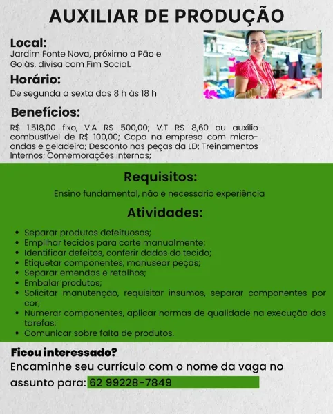 AUXILIAR DE PRODUCAO
Local: r. ; Sieg |

Jardim Fonte Nova, proximo a Pao e
Goids, divisa com Fim Social.

Horario:

De segunda a sexta das 8h ds 18h

Beneficios:

R$ 1.518,00 fixo, V.A R$ 500,00; V.T R$ 8,60 ou auxilio
combustivel de R$ 100,00; Copa na empresa com micro-
ondas e geladeira; Desconto nas pegas da LD; Treinamentos
Internos; Comemoragoes internas;

 

Ficou interessado?
Encaminhe seu curriculo com o nome da vaga no

assunto para: is Bae

AUXILIAR DE PRODUCGA

Local:
Jardim Fonte Nova, proximo a Pdo e
Goids, divisa com Fim Social.

HorGrio:
De segunda a sexta das 8h Gs 18h

Beneficios:

R$ 1.518,00 fixo, V.A R$ 500,00; V.T R$ 8,60 ou auxilio
combustivel de R$ 100,00; Copa na empresa com micro-
ondas e geladeira; Desconto nas pecas da LD; Treinamentos
Internos; Comemoragoes internas;

 

Ficou interessado?
Encaminhe seu curriculo com 0 nome da vaga no

assunto para: 6219922857849 AUXILIAR DE PRODUGAO
Local: ".

Jardim Fonte Nova, proximo a Péo e
Goids, divisa com Fim Soc...