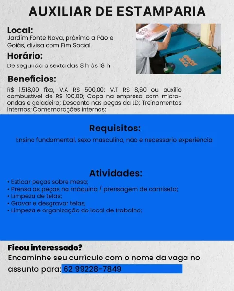 AUXILIAR DE ESTAMPARIA

Local: Ee

Jardim Fonte Nova, proximo a Pao e
Goids, divisa com Fim Social.

Horario:

De segunda a sexta das 8h Gs 18h

Beneficios:

R$ 1.518,00 fixo, V.A R$ 500,00; V.T R$ 8,60 ou auxilio
combustivel de R$ 100,00; Copa na empresa com micro-
ondas e geladeira; Desconto nas pecas da LD; Treinamentos
Internos; Comemoragoes internas;

 

Ficou interessado?
Encaminhe seu curriculo com o nome da vaga no

assunto parc: AUXILIAR DE ESTAMPARIA
Local: Ee

Jardim Fonte Nova, proximo a Pao e
Goids, divisa com Fim Social.

Hor :

De segunda a sexta das 8h Gs 18h

Beneficios:

R$ 1.518,00 fixo, V.A R$ 500,00; V.T R$ 8,60 ou auxilio
combustivel de R$ 100,00; Copa na empresa com micro-
ondas e geladeira; Desconto nas pecas da LD; Treinamentos
Internos; Comemoragoes internas;

 

Ficou interessado?
Encaminhe seu curriculo com 0 nome da vaga no

assunto para:(62199228576 79 nn AUXILIAR DE ESTAMPARIA

Local:
Jardim Fonte Nova, proximo a Pado e

Goids, divisa com Fim Social.
H...