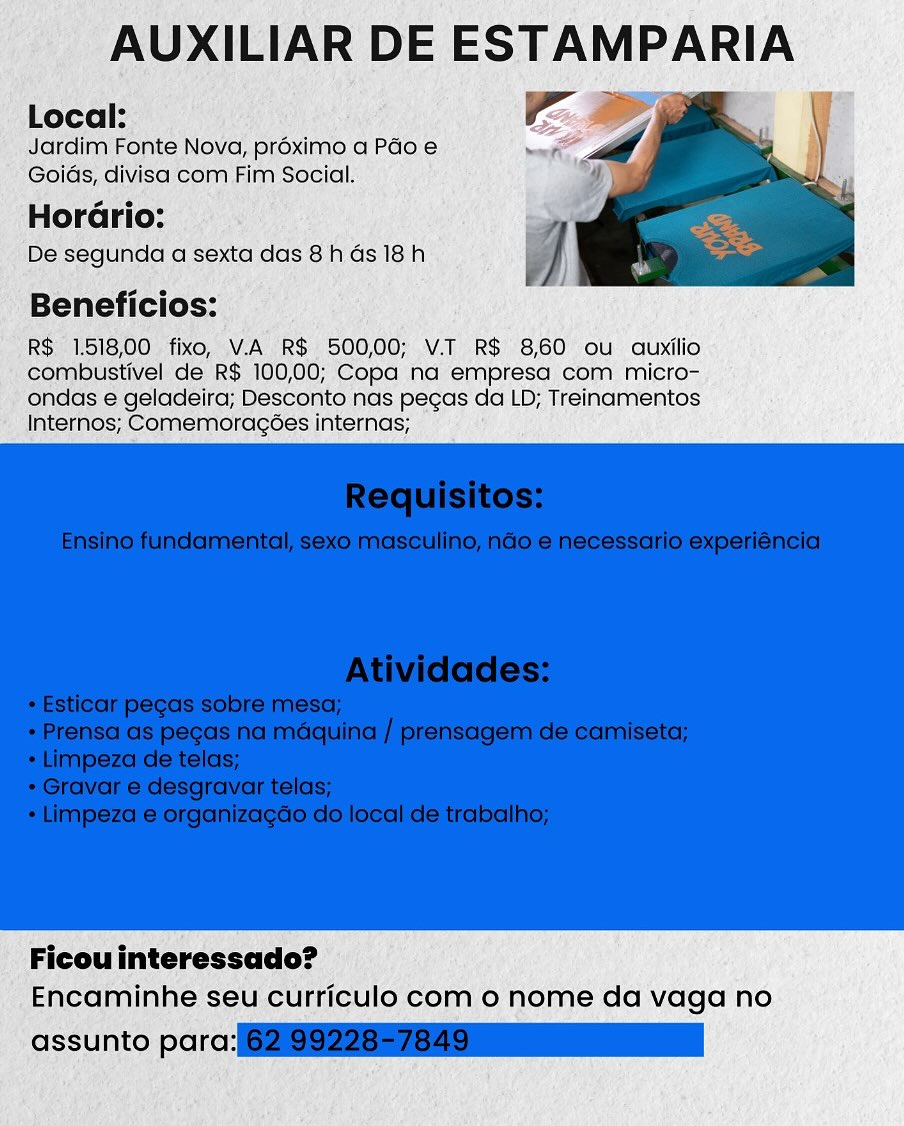 AUXILIAR DE ESTAMPARIA

Local: Ee

Jardim Fonte Nova, proximo a Pao e
Goids, divisa com Fim Social.

Horario:

De segunda a sexta das 8h Gs 18h

Beneficios:

R$ 1.518,00 fixo, V.A R$ 500,00; V.T R$ 8,60 ou auxilio
combustivel de R$ 100,00; Copa na empresa com micro-
ondas e geladeira; Desconto nas pecas da LD; Treinamentos
Internos; Comemoragoes internas;

 

Ficou interessado?
Encaminhe seu curriculo com o nome da vaga no

assunto parc: AUXILIAR DE ESTAMPARIA
Local: Ee

Jardim Fonte Nova, proximo a Pao e
Goids, divisa com Fim Social.

Hor :

De segunda a sexta das 8h Gs 18h

Beneficios:

R$ 1.518,00 fixo, V.A R$ 500,00; V.T R$ 8,60 ou auxilio
combustivel de R$ 100,00; Copa na empresa com micro-
ondas e geladeira; Desconto nas pecas da LD; Treinamentos
Internos; Comemoragoes internas;

 

Ficou interessado?
Encaminhe seu curriculo com 0 nome da vaga no

assunto para:(62199228576 79 nn AUXILIAR DE ESTAMPARIA

Local:
Jardim Fonte Nova, proximo a Pado e

Goids, divisa com Fim Social.
Hora

De segunda a sexta das 8h Gs 18h

Beneficios:

R$ 1.518,00 fixo, V.A R$ 500,00; V.T R$ 8,60 ou auxilio
combustivel de R$ 100,00; Copa na empresa com micro-
ondas e geladeira; Desconto nas pecas da LD; Treinamentos
Internos; Comemoragées internas;

 

Ficou interessado?
Encaminhe seu curriculo com o nome da vaga no

assunto parc: AUXILIAR DE a

Local:
Jardim Fonte Nova, proximo a Pao e
Goids, divisa com Fim Social.

HorGrio:

De segunda a sexta das 8 h ds 18h

Beneficios:

R$ 1.518,00 fixo, V.A R$ 500,00; V.T R$ 8,60 ou auxilio
combustivel de R$ 100,00; Copa na empresa com micro-
ondas e geladeira; Desconto nas pegas da LD; Treinamentos
Internos; Comemoragoes internas;

 

Ficou interessado?
Encaminhe seu curriculo com 0 nome da vaga no

assunto para:(6299228576 400 AUXILIAR DE ESTAMPARIA

Local:
Jardim Fonte Nova, proximo a Péo e
Goids, divisa com Fim Social.

Horario:

De segunda a sexta das 8h ds 18h

Beneficios:

R$ 1.51800 fixo, V.A R$ 500,00; V.T R$ 8,60 ou auxilio
combustivel de R$ 100,00; Copa na empresa com micro-
ondas e geladeira; Desconto nas pegas da LD; Treinamentos
Internos; Comemoragées internas;

 

Ficou interessado?
Encaminhe seu curriculo com o nome da vaga no

assunto parc: AUXILIAR DE ESTAMPARIA

Local:
Jardim Fonte Nova, proximo a Pdo e
Goids, divisa com Fim Social.

Horario:

De segunda a sexta das 8 h 4s 18h

Beneficios:

R$ 1.518,00 fixo, V.A R$ 500,00; V.T R$ 8,60 ou auxilio
combustivel de R$ 100,00; Copa na empresa com micro-
ondas e geladeira; Desconto nas pegas da LD; Treinamentos
Internos; Comemoragoes internas;

 

Ficou interessado?
Encaminhe seu curriculo com o nome da vaga no

assunto para:(6299228576 0a AUXILIAR DE ESTAMPARIA

Local: é
Jardim Fonte Nova, proximo a Pao.e
Goids, divisa com Fim Social.

Horario:

De segunda a sexta das 8h ds 18h

Beneficios:

R$ 1518,00 fixo, V.A R$ 500,00; V.T R$ 8,60 ou auxilio
combustivel de R$ 100,00; Copa na empresa com micro-
ondas e geladeira; Desconto nas pecas da LD; Treinamentos
Internos; Comemoracoes internas;

 

Ficouinteressado?
Encaminhe seu curriculo com o nome da vaga no

assunto parc ie AUXILIAR DE ESTAMPARIA
Local: Ee 3 ,

Jardim Fonte Nova, proximo a Pdo e
Goids, divisa com Fim Social.

Hor :

De segunda a sexta das 8 h ds 18h

Beneficios:

R$ 1.518,00 fixo, V.A R$ 500,00; V.T R$ 8,60 ou auxilio
combustivel de R$ 100,00; Copa na empresa com micro-
ondas e geladeira; Desconto nas pegas da LD; Treinamentos
Internos; Comemoragoées internas;

 

Ficou interessado?
Encaminhe seu curriculo com o nome da vaga no

assunto para:(G2S228076 one AUXILIAR DE ESTAMPARIA

18,00 fixo, VA RS 300,00; va RS 8,60" ou quxilio
ustivel de R$ 100,00; Copa nd empresa com micro-
@ s geladeira, Desconto nas pecas da LD; Treinamentos

 

» Ficouinteressado?
f Encaminhe. seu-curticulo como nome da vaga no AUXILIAR DE ESTAMPARIA
Local: | ie A

Jardim Fonte Nova, proximo a Pdo e
Goids, divisa com Fim Social.

Hor :

De segunda a sexta das 8h ds 18h

Beneficios:

R$ 1.518,00 fixo, VA R$ 500,00; V.T R$ 860 ou auxilio
combustivel de R$ 100,00; Copa na empresa com micro-
ondas e geladeira; Desconto nas pegas da LD; Treinamentos
Internos; Comemoragoes internas;

 

Ficou interessado?
Encaminhe seu curriculo com o nome da vaga no

assunto parce