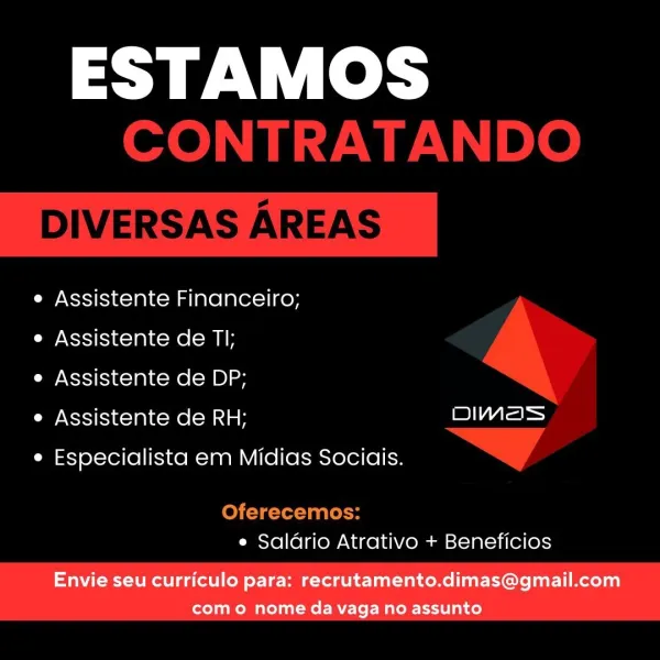ESTAMOS

e Assistente Financeiro;

e Assistente de TI;

e Assistente de DP;

e Assistente de RH; we) A=

e Especialista em Midias Sociais.

e Saldrio Atrativo + Beneficios

Envie seu curriculo para: recrutamento.dimas@gmail.com
como nome da vaga no assunto ESTAMOS
CONTRATANDO

DIVERSAS AREAS

e Assistente Financeiro;
e Assistente de TI;
e Assistente de DP;

e Assistente de RH; eA
e Especialista em Midias Sociais. > /
Oferecemos:

e Saldrio Atrativo + Beneficios ESTAMOS

e Assistente Financeiro;

e Assistente de TI;

e Assistente de DP;

e Assistente de RH; Aa

e Especialista em Midias Sociais.

e Saldrio Atrativo + Beneficios

Envie seu curriculo para: recrutamento.dimas@gmail.com
como nome da vaga no assunto ESTAMOS
CONTRATANDO

DIVERSAS AREAS

e Assistente Financeiro;
e Assistente de TI;
e Assistente de DP;

e Assistente de RH; =e
e Especialista em Midias Sociais. > f
Oferecemos:

e Saldrio Atrativo + Beneficios ESTAMOS

Assistente Financeiro;

Assistente de TI;

Assistente de DP;...