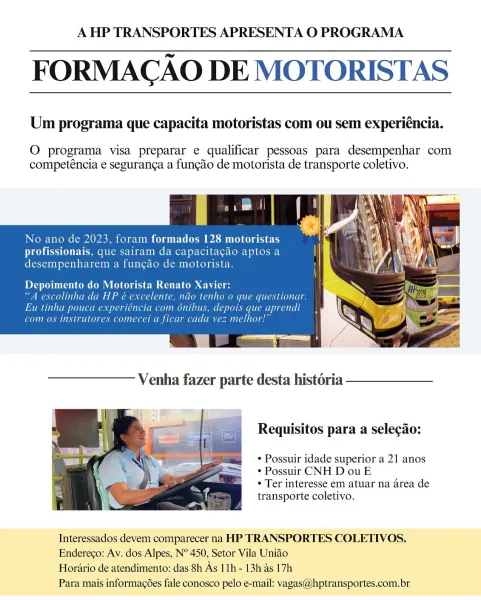 A HP TRANSPORTES APRESENTA O PROGRAMA

FORMACAO DE MOTORISTAS

 

 

Um programa que capacita motoristas com ou sem experiéncia.

O programa visa preparar e qualificar pessoas para desempenhar com
competéncia e seguranca a funcgao de motorista de transporte coletivo.

No ano de

CoreSerpon prereu oy

Depoimento do Motor Ler COmDs ¢
“A escolinha da HP é ¢ (OOO ALTREC ROLLA ATO LLL
Eu tinha pouca experiéncia com onibus, depois que apr

(CORMIER ARR IRO LL a ot AC iach ara] ES aioe

 

Requisitos para a selecdo:

¢ Possuir idade superior a 21 anos
¢ Possuir CNH D ou E

* Ter interesse em atuar na area de
transporte coletivo.

 

Tnteressados devem comparecer na HP TRANSPORTES COLETIVOS.
Enderego: Av. dos Alpes, N° 450, Setor Vila Uniao

Horatio de atendimento: das 8h As 11h- 13h as 17h

Para mais informacées fale conosco pelo e-mail: vagas@hptransportes.com.br A HP TRANSPORTES APRESENTA O PROGRAMA

FORMACAO DE MOTORISTAS

 

 

Um programa que capacita motoristas com ou sem experiéncia...
