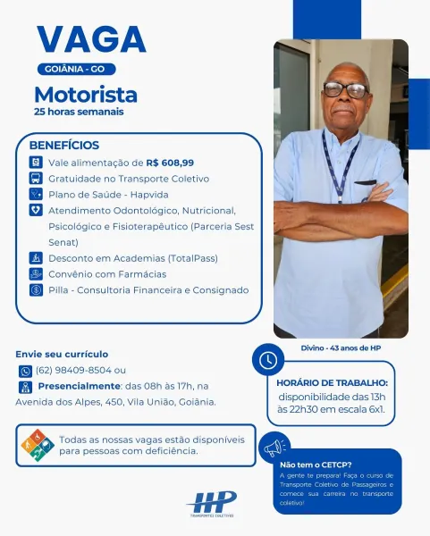 VAGA

Motorista

25 horas semanais

BENEFICIOS

Vale alimentagao de R$ 608,99
Gratuidade no Transporte Coletivo
Plano de Satide - Hapvida

Atendimento Odontoldgico, Nutricional,

Psicoldgico e Fisioterapéutico (Parceria Sest
Senat)

Desconto em Academias (TotalPass)
Convénio com Farmacias

Pilla - Consultoria Financeira e Consignado

  

     
  
       
    

. mt Divino - 43 anos de HP
Envie seu curriculo

(62) 98409-8504 ou
Presencialmente: das 08h 45 17h, na
Avenida dos Alpes, 450, Vila Unido, Goiania.

 

HORARIO DE TRABALHO:

disponibilidade das 13h
as 22h30 em escala 6xI.

 

    
     
   

Todas as nossas vagas estado disponiveis
Para pessoas com deficiéncia.

HP

TRANSPORTES COLETIVOS VAGA

Motorista

25 horas semanais

BENEFICIOS

Vale alimentacao de R$ 608,99

Gratuidade no Transporte Coletivo

Plano de Satide - Hapvida

Atendimento Odontoldégico, Nutricional,
Psicolégico e Fisioterapéutico (Parceria Sest

Senat)

Desconto em Academias (TotalPass)
Convénio com Farmacias
...