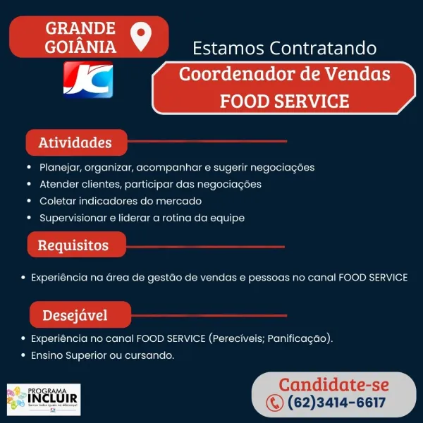 GRANDE
GOIANIA Estamos Contratando

fC Coordenador de Vendas
i? 1
FOOD SERVICE

Atividades

 

* Planejar, organizar, acompanhar e sugerir negociacoes
* Atender clientes, participar das negociagoes

* Coletar indicadores do mercado

* Supervisionar e liderar a rotina da equipe

Requisitos

¢ Experiéncia na area de gestdo de vendas e pessoas no canal FOOD SERVICE

pyr Alenia

* Experiéncia no canal FOOD SERVICE (Pereciveis; Panificagdo).

© (62)3414-6617

* Ensino Superior ou cursando. GOIANIA Estamos Contratando
Coordenador de Vendas

 

FOOD SERVICE

Atividades

¢ Planejar, organizar, acompanhar e sugerir negociagées
¢ Atender clientes, participar das negociagées

* Coletar indicadores do mercado

* Supervisionar e liderar a rotina da equipe

bX LoL bbe unos)
¢ Experiéncia na Grea de gestdo de vendas e pessoas no canal FOOD SERVICE

bDY-rya (enn

* Experiéncia no canal FOOD SERVICE (Pereciveis; Panifica¢do).
e Ensino Superior ou cursando.

PROGRAMA Candidate-se
ewe © (62)3414-6617 ...