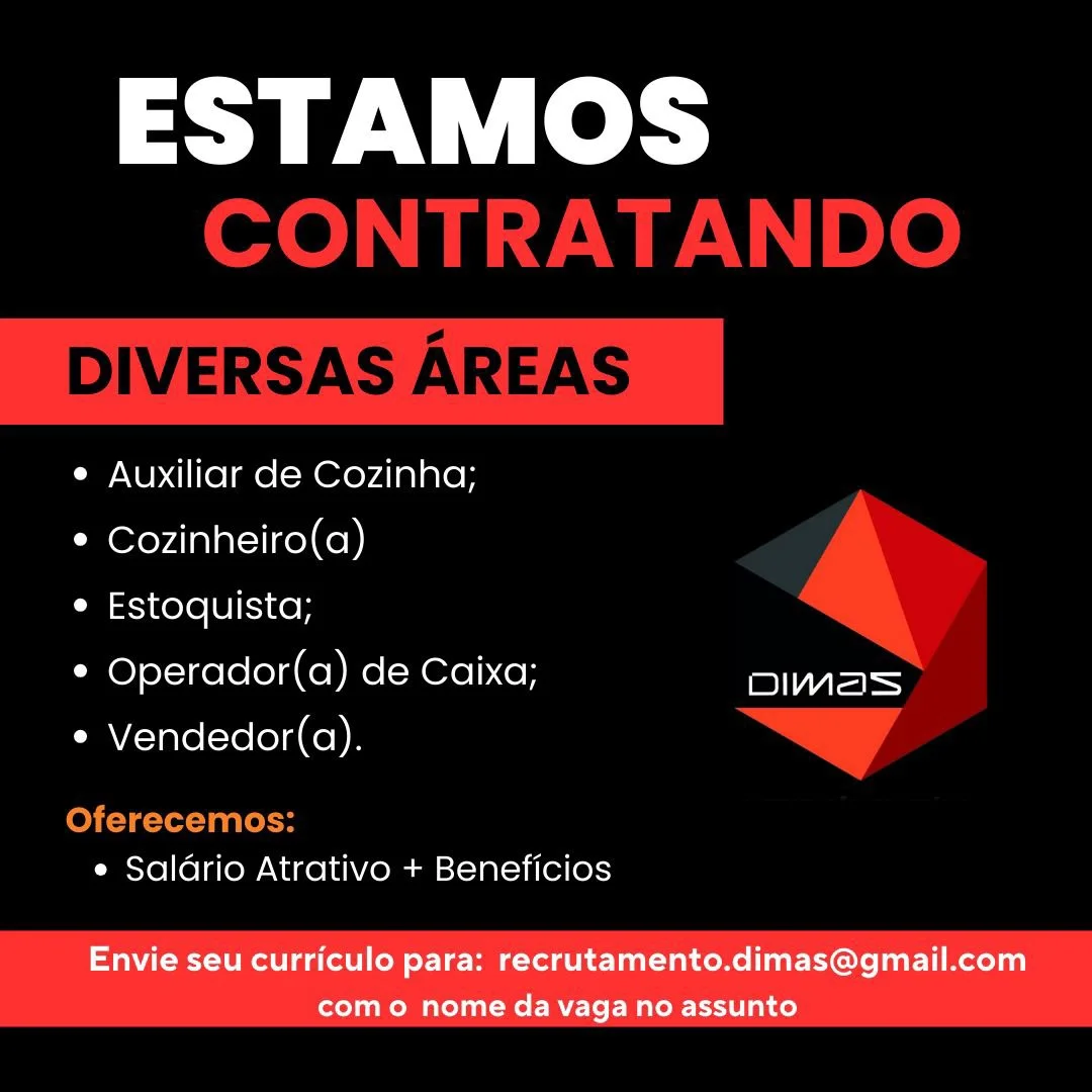 ESTAMOS

e Auxiliar de Cozinha;

° Cozinheiro(a)

e Estoquista;

* Operador(a) de Caixa; es
e Vendedor(a).

e Saldrio Atrativo + Beneficios

Envie seu curriculo para: recrutamento.dimas@gmail.com
como nome da vaga no assunto ESTAMOS
CONTRATANDO

DIVERSAS AREAS

¢ Auxiliar de Cozinha;

¢ Cozinheiro(a)

e Estoquista;

* Operador(a) de Caixa;
e Vendedor(a).

 

Oferecemos:
e Saldrio Atrativo + Beneficios ESTAMOS

e Auxiliar de Cozinha;

¢ Cozinheiro(a)

e Estoquista;

* Operador(a) de Caixa; aes
e Vendedor(a).

e Saldrio Atrativo + Beneficios

Envie seu curriculo para: recrutamento.dimas@gmail.com
como nome da vaga no assunto ESTAMOS
CONTRATANDO

DIVERSAS AREAS

e Auxiliar de Cozinha;
© Cozinheiro(a)
e Estoquista;

* Operador(a) de Caixa; er)
* Vendedor(a). > A
Oferecemos:

e Saldrio Atrativo + Beneficios ESTAMOS

e Auxiliar de Cozinha;

¢ Cozinheiro(a)

e Estoquista;

* Operador(a) de Caixa; Pee
e Vendedor(a).

e Saldrio Atrativo + Beneficios

Envie seu curriculo para: recrutamento.dimas@gmail.com
com o nome da vaga no assunto ESTAMOS
CONTRATANDO

DIVERSAS AREAS

¢ Auxiliar de Cozinha;
* Cozinheiro(a)
¢ Estoquista;

* Operador(a) de Caixa; Payne
e Vendedor(a). “=
Oferecemos:

e Saldrio Atrativo + Beneficios ESTAMOS

e¢ Auxiliar de Cozinha;

¢ Cozinheiro(a)

e Estoquista;

* Operador(a) de Caixa; Pe
e Vendedor(a).

e Saldrio Atrativo + Beneficios

Envie seu curriculo para: recrutamento.dimas@gmail.com
com o nome da vaga no assunto ESTAMOS
CONTRATANDO

DIVERSAS AREAS

¢ Auxiliar de Cozinha;
* Cozinheiro(a)
¢ Estoquista;

* Operador(a) de Caixa; ys
* Vendedor(a). > /
Oferecemos:

e Saldrio Atrativo + Beneficios ESTAMOS

¢ Auxiliar de Cozinha;

¢ Cozinheiro(a)

e Estoquista;

* Operador(a) de Caixa; Dae
e Vendedor(a).

e Saldrio Atrativo + Beneficios

Envie seu curriculo para: recrutamento.dimas@gmail.com
como nome da vagano assunto ESTAMOS
CONTRATANDO

DIVERSAS AREAS

e Auxiliar de Cozinha;
* Cozinheiro(a)
¢ Estoquista;

* Operador(a) de Caixa; =e
* Vendedor(a). > /
Oferecemos:

e Saldrio Atrativo + Beneficios