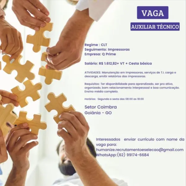 Regime : CLT
Seguimento: Impressoras
Empresa: Q Prime

Saldrio: RS 1.612,82+ VT + Cesta basica

ATIVIDADES: Manutengdo em impresoras, servicos de TI. carga @
descarga, emitir relatérios das impressoras.

Requisitos: Ter disponibilidede para aprendizado, ser pro ativo,
organizado, bom relacionamento interpessoal e boa comunicagéo,
Ensino médio completo.

Hordrlos: Segunda o sexta das 08:00 os 18:00

Setor Coimbra
Goidnia - GO

Interessados enviar curriculo com nome da
vaga para:
humanize.recrutamentoeselecao@gmail.com |
hatsApp:(62) 99174-6684 Regime : CLT
Seguimento: Impressoras
Empresa: Q Prime

SalGrio: R$ 1.612,82+ VT + Cesta basica

ATIVIDADES: Manutengdo em impressoras, servigos de T.|. carga &
descarga, emitir retatérios das impressoras.

Requisitos: Ter disponibilidade para aprendizado, ser pro ativo,
organizado, bom relacionamento interpessoal e boa comunicagao.
Ensino médio completo.

Hordrios: Segunda o sexta das 08:00 as 18:00

Setor Coimbra
Goidnia - GO

Interessados env...