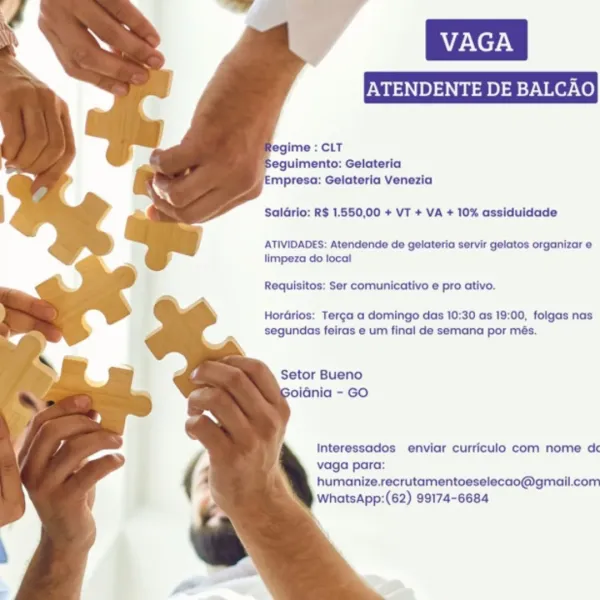 ENDENTE DE BALCAO

‘Empresa: Gelateria Venezia
SalGrio: R$ 1.550,00 + VT + VA + 10% assiduidade

ATIVIDADES: Atendende de gelateria servir gelatos organizar e
limpeza do local

Requisitos: Ser comunicativo e pro ativo.

HorGrios: Terg¢a a domingo das 10:30 as 19:00, folgas nas
segundas feiras e um final de semana por més.

Setor Bueno
oidnia - GO

Interessados enviar curriculo com nome dc
vaga para:
humanize.recrutamentoeselecao@gmail.com
WhatsApp:(62) 99174-6684 eguimento: Gelateria
mpresa: Gelateria Venezia

SalGrio: R$ 1.550,00 + VT + VA + 10% assiduidade

ATIVIDADES: Atendende de gelateria servir gelatos organizar e
limpeza do local

Requisitos: Ser comunicativo e pro ativo.

Hordrios: Terg¢a a domingo das 10:30 as 19:00, folgas nas
segundas feiras e um final de semana por més.

Setor Bueno
iGnia - GO

Interessados enviar curriculo com nome dc
vaga para:
humanize.recrutamentoeselecao@gmail.com
WhatsApp:(62) 99174-6684 ENDENTE DE BALCAO

legime : CLT
eguimento: Gelateria
mpresa: ...