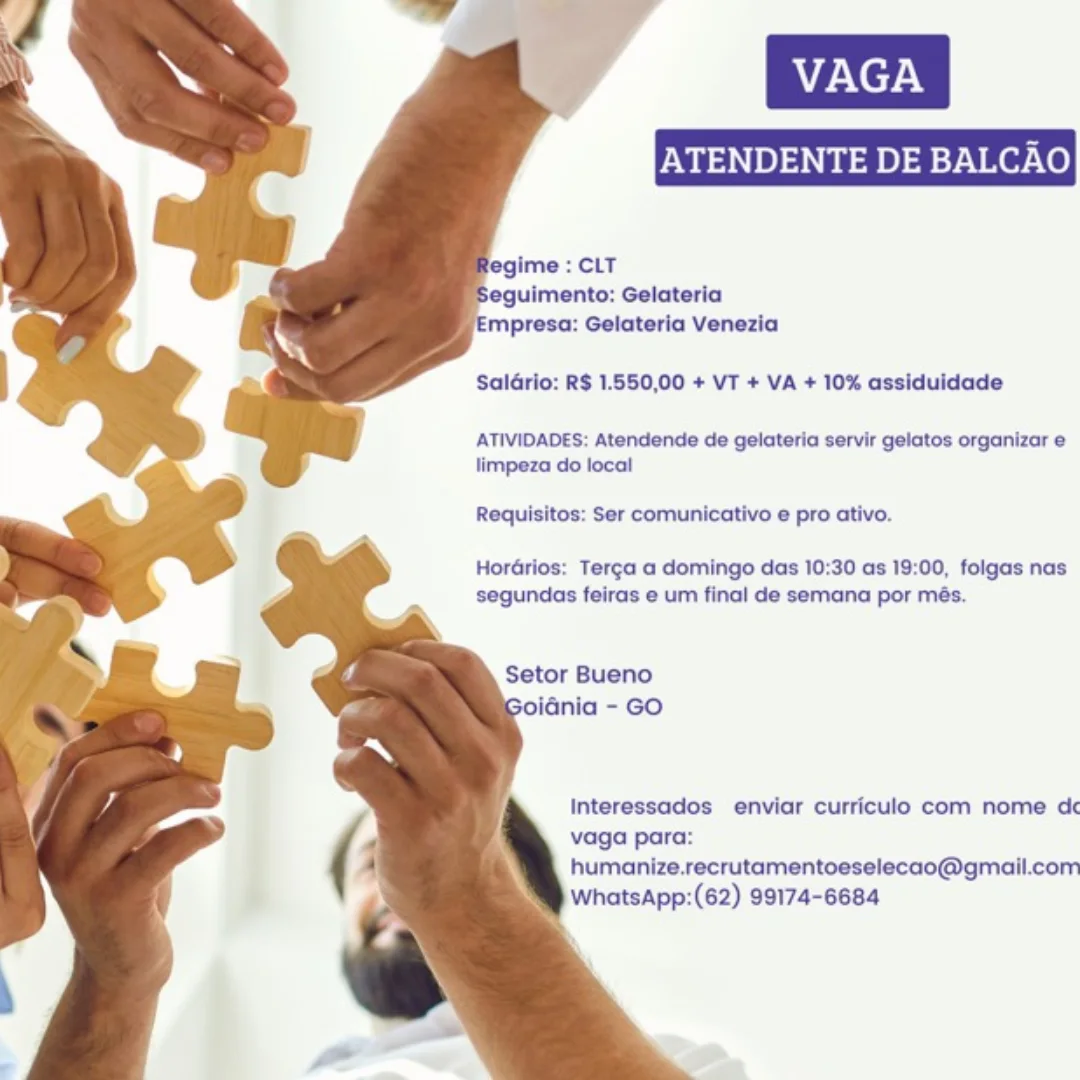 ENDENTE DE BALCAO

‘Empresa: Gelateria Venezia
SalGrio: R$ 1.550,00 + VT + VA + 10% assiduidade

ATIVIDADES: Atendende de gelateria servir gelatos organizar e
limpeza do local

Requisitos: Ser comunicativo e pro ativo.

HorGrios: Terg¢a a domingo das 10:30 as 19:00, folgas nas
segundas feiras e um final de semana por més.

Setor Bueno
oidnia - GO

Interessados enviar curriculo com nome dc
vaga para:
humanize.recrutamentoeselecao@gmail.com
WhatsApp:(62) 99174-6684 eguimento: Gelateria
mpresa: Gelateria Venezia

SalGrio: R$ 1.550,00 + VT + VA + 10% assiduidade

ATIVIDADES: Atendende de gelateria servir gelatos organizar e
limpeza do local

Requisitos: Ser comunicativo e pro ativo.

Hordrios: Terg¢a a domingo das 10:30 as 19:00, folgas nas
segundas feiras e um final de semana por més.

Setor Bueno
iGnia - GO

Interessados enviar curriculo com nome dc
vaga para:
humanize.recrutamentoeselecao@gmail.com
WhatsApp:(62) 99174-6684 ENDENTE DE BALCAO

legime : CLT
eguimento: Gelateria
mpresa: Gelateria Venezia

SalGrio: R$ 1.550,00 + VT + VA + 10% assiduidade

ATIVIDADES: Atendende de gelateria servir gelatos organizar e
limpeza do local

Requisitos: Ser comunicativo e pro ativo.

HorGrios: Terg¢a a domingo das 10:30 as 19:00, folgas nas
segundas feiras e um final de semana por més.

Setor Bueno
iGnia - GO

Interessados enviar curriculo com nome dc
vaga para:
humanize.recrutamentoeselecao@gmail.com
WhatsApp:(62) 99174-6684 eguimento: Gelateria
Empresa: Gelateria Venezia

Sal4rio: R$ 1.550,00 + VT + VA + 10% assiduidade

ATIVIDADES: Atendende de gelateria servir gelatos organizar e
limpeza do local

Requisitos: Ser comunicativo e pro ativo.

HorGrios: Terg¢a a domingo das 10:30 as 19:00, folgas nas
segundas feiras e um final de semana por més.

Setor Bueno
oidnia - GO

Interessados enviar curriculo com nome dc
vaga para:
humanize.recrutamentoeselecao@gmail.com
WhatsApp:(62) 99174-6684 ENDENTE DE BALC

legime : CLT
eguimento: Gelateria
mpresa: Gelateria Venezia

Saldrio: R$ 1.550,00 + VT + VA + 10% assiduidade

ATIVIDADES: Atendende de gelateria servir gelatos organizar e
limpeza do local

Requisitos: Ser comunicativo e pro ativo.

HorGrios: Terg¢a a domingo das 10:30 as 19:00, folgas nas
segundas feiras e um final de semana por més.

Setor Bueno
oidnia - GO

Interessados enviar curriculo com nome dc
vaga para:
humanize.recrutamentoeselecao@gmail.com
WhatsApp:(62) 99174-6684 eguimento: Gelateria
Empresa: Gelateria Venezia

Saldrio: R$ 1.550,00 + VT + VA + 10% assiduidade

ATIVIDADES: Atendende de gelateria servir gelatos organizar e
limpeza do local

Requisitos: Ser comunicativo e pro ativo.

HorGrios: Terg¢a a domingo das 10:30 as 19:00, folgas nas
segundas feiras e um final de semana por més.

Setor Bueno
oidnia - GO

Interessados enviar curriculo com nome dc
vaga para:
humanize.recrutamentoeselecao@gmail.com
WhatsApp:(62) 99174-6684 ATENDENTE DE BALC

 

mpresa: Gelateria Venezia
Saldrio: R$ 1.550,00 + VT + VA + 10% assiduidade

ATIVIDADES: Atendende de gelateria servir gelatos organizar e
limpeza do local

Requisitos: Ser comunicativo e pro ativo.

HorGrios: Terga a domingo das 10:30 as 19:00, folgas nas
segundas feiras e um final de semana por més.

Setor Bueno
iGnia - GO

Interessados enviar curriculo com nome dc
vaga para:
humanize.recrutamentoeselecao@gmail.com
WhatsApp:(62) 99174-6684 ATENDENTE DE BAL

  
  
   
 
 
 
  
  
 
 
 
 
 
 
  
  
 
  

 

fegime : CLT
eguimento: Gelateria
Empresa: Gelateria Venezia

Saldrio: R$ 1.550,00 + VT + VA + 10% assiduidade

ATIVIDADES: Atendende de gelateria servir gelatos organizar e
limpeza do local

Requisitos: Ser comunicativo e pro ativo.

Hordrios: Terg¢a a domingo das 10:30 as 19:00, folgas nas
segundas feiras e um final de semana por més.

Setor Bueno
oidnia - GO

Interessados enviar curriculo com nome dc

vaga para:

humanize.recrutamentoeselecao@gmail.com
WhatsApp:(62) 99174-6684 VAGA
ATENDENTE DE BALCAO

impresa: Gelateria Venezia
Saldrlo: R$ 1.650,00 + VT + VA + 10% assiduidade

ATIVIDADES: Atendende de gelateria servir gelatos organizar e
limpeza do local

Requisitos: Ser comunicativo e pro ativo.

HorGrios: Terga a domingo das 10:30 as 19:00, folgas nas
segundas feiras e um final de semana por més.

Setor Bueno
ania - GO

Interessados enviar curriculo com nome dc
vaga para:
humanize.recrutamentoeselecao@gmall.com
WhatsApp:(62) 99174-6684 ATENDENTE DE BAL

 
 
  
 
  
 
 
 
  
  
 
 
 
 
 
 
  
 
 
  

 

egime : CLT
Seguimento: Gelateria
Empresa: Gelateria Venezia

Salario: RS 1.550,00 + VT + VA + 10% assiduidade

ATIVIDADES: Atendende de gelateria servir gelatos organizar e
limpeza do local

Requisitos: Ser comunicativo e pro ativo

Horarios: Terg¢a a domingo das 10:30 as 19:00, folgas nas
segundas feiras e um final de semana por més.

Setor Bueno
oiania - GO

Interessados enviar curriculo com nome d&
vaga para:
humanize.recrutamentoeselecao@gmail.com
WhatsApp:(62) 99174-6684