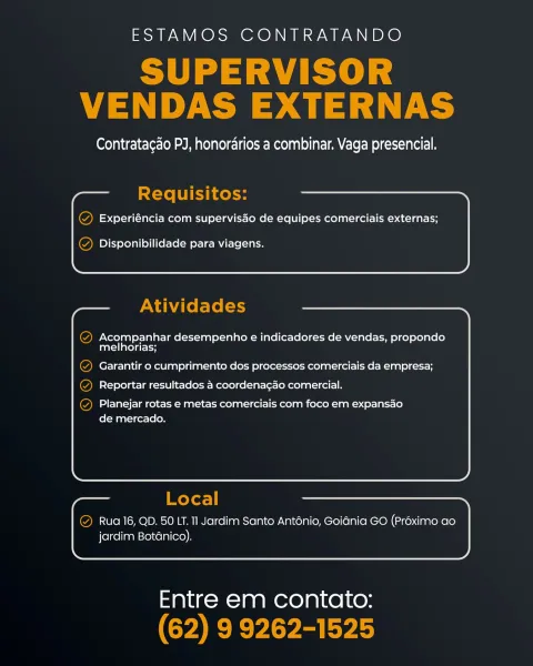 ESTAMOS CONTRATANDO

Contratac¢do PJ, honorarios a combinar. Vaga presencial.

Experiéncia com supervisdo de equipes comerciais externas;

Disponibilidade para viagens.

) Acompanhar desempenho e indicadores de vendas, propondo
melhorias;

) Garantir o cumprimento dos processos comerciais da empresa;
) Reportar resultados a coordenacao comercial.

Planejar rotas e metas comerciais com foco em expansao
de mercado.

Rua 16, QD. 50 LT. Il Jardim Santo Anténio, Goidnia GO (Préximo ao
jardim Botanico).

 

Entre em contato: ESTAMOS CONTRATANDO

ee
VENDAS EXTERNAS

Contratac¢ao PJ, honordarios a combinar. Vaga presencial.

Requisitos:

Q Experiéncia com supervisdo de equipes comerciais externas;

  
   
   
 
   
  

  

Q Disponibilidade para viagens.

Atividades

@ Acompanhar desempenho e indicadores de vendas, propondo
melhorias;

Q Garantir o cumprimento dos processos comerciais da empresa;
@ Reportar resultados a coordenagao comercial.

© Planejar rotas e metas comerciais com foco em...