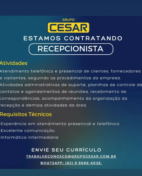 GRUPO

CESAR

ESTAMOS CONTRATANDO

RECEPCIONISTA
Atividades

Atendimento telefénico e presencial de clientes, fornecedores
=> visitantes, seguindo os procedimentos da empresa.
Atividades administrativas de suporte, planilnas de controle de
contatos e agendamentos de reunioes, recebimento de
correspondéncias, acompanhamento da organiza¢cao da

recepcao e demais atividades da area.

Requisitos Técnicos

Experiéncia em atendimento presencial e telefénico
Excelente comunicacao

Informatica intermedidria

ENVIE SEU CURRICULO
TRABALHECONOSCO@GRUPOCESAR.COM.BR

WHATSAPP: (62) 9 9696-4038. GRUPO

CESAR

ESTAMOS CONTRATANDO

RECEPCIONISTA
Atividades

Atendimento telefénico e presencial de clientes, fornecedores
=> visitantes, seguindo os procedimentos da empresa.
Atividades administrativas de suporte, planilhas de controle de
contatos e agendamentos de reunioes, recebimento de
correspondéncias, acompanhamento da organizacdo da

recep¢cdo e demais atividades da Grea.

Requisitos Técnicos

Exp...