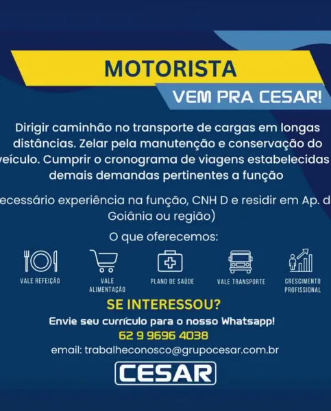 MOTORISTA

VEM PRA CESAR!

Dirigir caminhao no transporte de cargas em longas
distancias. Zelar pela manutengdo e conservagdo do
feiculo. Cumprir o cronograma de viagens estabelecidas
demais demandas pertinentes a fung¢ao

ecessario experiéncia na fungdo, CNH D e residir em Ap. d
Goidnia ou regido)

O que oferecemos:

KO) ee od =

7 Ta ata ae) VALE PLANO DE SAUDE NENG ae Ui ia ean na
OU a Met LARRY

SE INTERESSOU?

Envie seu curriculo para 0 nosso Whatsapp!
6e 9 9696 4038
email: trabalheconosco@grupocesar.com.br MOTORISTA

ee

Dirigir caminhGo no transporte de cargas em longas
distancias. Zelar pela manutengdo e conservagdo do
feiculo. Cumprir o cronograma de viagens estabelecidas
demais demandas pertinentes a fun¢ado

ecessario experiéncia na fungdo, CNH D e residir em Ap. d
Goidnia ou regido)

O que oferecemos:

©) ee le =

VU at tag a[. 11 Vas en ay Vi) PECTS TAL
EVOL Te CESS LE a

SE INTERESSOU?

Envie seu currfculo para o nosso Whatsapp!

62 9 9696 4038
email: trabalheconosco@g...