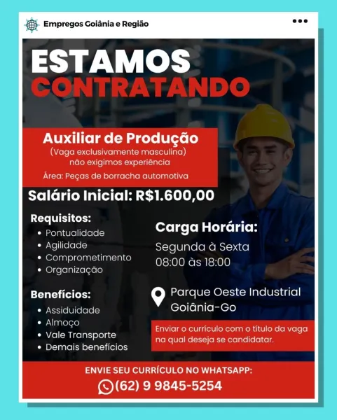 ‘. Empregos Goiania e Regiao

ESTAMOS

Auxiliar de Produ¢ao

(Vaga exclusivamente masculina)
ndo exigimos experiencia

Area: Pecas de borracha automotiva

Salario Inicial: R$1.600,00

Requisitos: _
* Pontualidade Carga Horaria:

« Agilidade Segunda a Sexta
¢ Comprometimento 08:00 as 18:00
* Organizacao

Beneficios: 9 Parque Oeste Industrial
¢ Assiduidade Goiania-Go

¢ Almoco
¢ Vale Transporte
¢ Demais beneficios

Enviar o curriculo com o titulo da vaga
na qual deseja se candidatar.

ENVIE SEU CURRICULO NO WHATSAPP:

(S(62) 9 9845-5254 & Empregos Goiania e Regiao

ESTAMOS

PNUy Cito lme (Mad core LU (ose le)

(Vaga exclusivamente masculina)
ndo exigimos experiéncia

Area: Pegas de borracha automotiva

Salario Inicial: R$1.600,00

Requisitos: Jes
Pontualidade sales LBL boLiC i

Agilidade Segunda a Sexta
Comprometimento 08:00 ds 18:00
Organizagao / ;

Beneficios: = Parque Oeste Industrial
* Assiduidade Goidnia-Go
e Almoco
¢ Vale Transporte
¢ Demais beneficios

Enviar o curriculo com o ...