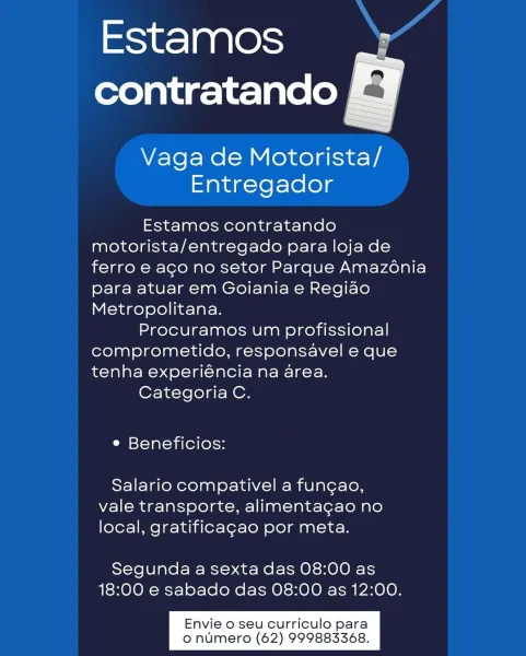 oie] 0 00cm Hd
contratando E¥

 

Vaga de Motorista/
Entregador

Estamos contratando
motorista/entregado para loja de
ferro e aco no setor Parque Amazénia
para atuar em Goiania e Regiao
Metropolitana.

Procuramos um profissional
comprometido, responsavel e que
tenha experiéncia na area.

Categoria C.

e Beneficios:

Salario compativel a fun¢gao,
vale transporte, alimentagao no
local, gratificagao por meta.

Segunda a sexta das 08:00 as
18:00 e sabado das 08:00 as 12:00.

Envie o seu curriculo para
o numero (62) 999883368. Estamos A
contratando |

Vaga de Motorista/
Entregador

Estamos contratando
motorista/entregado para loja de
ferro e aco no setor Parque Amazénia
para atuar em Goiania e Regiao
Metropolitana.

Procuramos um profissional
comprometido, responsavel e que
tenha experiéncia na area.

Categoria C.

e Beneficios:

Salario compativel a fungao,
vale transporte, alimentagao no
local, gratificagao por meta.

Segunda a sexta das 08:00 as
18:00 e sabado das 08:00 as 12:00.

Env...