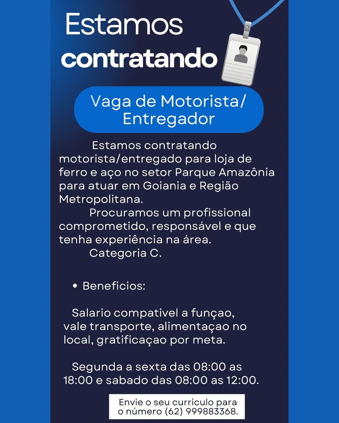 oie] 0 00cm Hd
contratando E¥

 

Vaga de Motorista/
Entregador

Estamos contratando
motorista/entregado para loja de
ferro e aco no setor Parque Amazénia
para atuar em Goiania e Regiao
Metropolitana.

Procuramos um profissional
comprometido, responsavel e que
tenha experiéncia na area.

Categoria C.

e Beneficios:

Salario compativel a fun¢gao,
vale transporte, alimentagao no
local, gratificagao por meta.

Segunda a sexta das 08:00 as
18:00 e sabado das 08:00 as 12:00.

Envie o seu curriculo para
o numero (62) 999883368. Estamos A
contratando |

Vaga de Motorista/
Entregador

Estamos contratando
motorista/entregado para loja de
ferro e aco no setor Parque Amazénia
para atuar em Goiania e Regiao
Metropolitana.

Procuramos um profissional
comprometido, responsavel e que
tenha experiéncia na area.

Categoria C.

e Beneficios:

Salario compativel a fungao,
vale transporte, alimentagao no
local, gratificagao por meta.

Segunda a sexta das 08:00 as
18:00 e sabado das 08:00 as 12:00.

Envie o seu curriculo para
o numero (62) 999883368. mic} | 9 010s
contratando ©

    

Vaga de Motorista/
Entregador

Estamos contratando
motorista/entregado para loja de
ferro e aco no setor Parque Amazonia
para atuar em Goiania e Regiao
Metropolitana.

Procuramos um profissional
comprometido, responsavel e que
tenha experiéncia na area.

Categoria C.

e Beneficios:

Salario compativel a fungao,
vale transporte, alimentagao no
local, gratificagao por meta.

Segunda a sexta das 08:00 as
18:00 e sabado das 08:00 as 12:00.

Envie o seu curriculo para
o numero (62) 999883368. Estamos A
contratando

Vaga de Motorista/
Entregador

Estamos contratando
motorista/entregado para loja de
ferro e aco no setor Parque Amazénia
para atuar em Goiania e Regiao
Metropolitana.

Procuramos um profissional
comprometido, responsavel e que
tenha experiéncia na area.

Categoria C.

° Beneficios:

Salario compativel a fungao,
vale transporte, alimenta¢gao no
local, gratificagao por meta.

Segunda a sexta das 08:00 as
18:00 e sabado das 08:00 as 12:00.

Envie o seu curriculo para
o numero (62) 999883368. ct] 00 1O see A
contratando ZF

  

Vaga de Motorista/
Entregador

Estamos contratando
motorista/entregado para loja de
ferro e aco no setor Parque Amazénia
para atuar em Goiania e Regiao
Metropolitana.

Procuramos um profissional
comprometido, responsavel e que
tenha experiéncia na area.

Categoria C.

° Beneficios:

Salario compativel a fungao,
vale transporte, alimenta¢gao no
local, gratificagao por meta.

Segunda a sexta das 08:00 as
18:00 e sabado das 08:00 as 12:00.

Envie o seu curriculo para
o numero (62) 999883368. Estamos A
contratando

Vaga de Motorista/
Entregador

Estamos contratando
motorista/entregado para loja de
ferro e aco no setor Parque Amazénia
para atuar em Goiania e Regiao
Metropolitana.

Procuramos um profissional
comprometido, responsavel e que
tenha experiéncia na area.

Categoria C.

° Beneficios:

Salario compativel a fungao,
vale transporte, alimenta¢gao no
local, gratificagao por meta.

Segunda a sexta das 08:00 as
18:00 e sabado das 08:00 as 12:00.

Envie o seu curriculo para
o numero (62) 999883368. Estamos ,
_—
contratando a

Vaga de Motorista/
Entregador

Estamos contratando
motorista/entregado para loja de
ferro e aco no setor Parque Amazénia
para atuar em Goiania e Regiao
Metropolitana.

Procuramos um profissional
comprometido, responsavel e que
tenha experiéncia na area.

CategoriaC.

° Beneficios:

Salario compativel a fungao,
vale transporte, alimenta¢cao no
local, gratificagao por meta.

Segunda a sexta das 08:00 as
18:00 e sabado das 08:00 as 12:00.

Envie o seu curriculo para
o numero (62) 999883368. mous) ales A
contratando

Vaga de Motorista/
Entregador

Estamos contratando
motorista/entregado para loja de
ferro e ago no setor Parque Amazénia
para atuar em Goiania e Regiao
Metropolitana.

Procuramos um profissional
comprometido, responsavel e que
tenha experiéncia na area.

Categoria C.

¢ Beneficios:

Salario compativel a fungao,
vale transporte, alimenta¢gao no
local, gratificagao por meta.

Segunda a sexta das 08:00 as
18:00 e sabado das 08:00 as 12:00.

Envie o seu curriculo para
o numero (62) 999883368. 1-0 010)
contratando |

 

Vaga de Motorista/
Entregador

Estamos contratando
motorista/entregado para loja de
ferro e ago no setor Parque Amazonia
para atuar em Goiania e Regiao
Metropolitana.

Procuramos um profissional
comprometido, responsavel e que
tenha experiéncia na area.

Categoria C.

° Beneficios:

Salario compativel a fungao,
vale transporte, alimenta¢gao no
local, gratificagao por meta.

Segunda a sexta das 08:00 as
18:00 e sabado das 08:00 as 12:00.

Envie o seu curriculo para
o numero (62) 999883368. Estamos V4
contratando

Vaga de Motorista/
Entregador

Estamos contratando
motorista/entregado para loja de
ferro e ago no setor Parque Amazénia
para atuar em Goiania e Regiao
Metropolitana.

Procuramos um profissional
comprometido, responsavel e que
tenha experiéncia na area.

Categoria C.

¢ Beneficios:

Salario compativel a fungao,
vale transporte, alimentagao no
local, gratificagao por meta.

Segunda a sexta das 08:00 as
18:00 e sabado das 08:00 as 12:00.

Envie o seu curriculo para
o numero (62) 999883368.