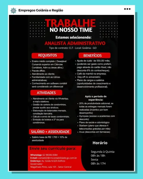 és Empregos Goiania e Regiao

NO NOSSO TIME

Paes Cac

Tipo de contrato: CLT - Local: Goidnia - GO

REQUISITOS BENEFICIOS

ean e tee ene eo OiravTeler el-aeie mel UO DNS)
(ONE MeO senna + (podendo ser gasto como prefenr,
(over lo ec ne etree liars Fee eh Tiee Me Melodeo Ig ciel ielesolaLcI4}
Tamer Meee Resco mee Meee recente ty}
Pee em vane age Café da manha na empresa
Temmeaeet weenie see acs [pe NROU Monnens ue)

Ee ase ss Plano de cargos @ salarios

Cereb Oa OR MES meena E1001 (oportunidades de crescimento e
sera considerado um diferencial Cesarean or telsc cial}

ATIVIDADES

Se Ce Teck en eam eta
Poet M =m Celso] ss
eta lel Re eee eo TO

Apos 0 periodo de
Coyle
BoM tale erereteelteroc

eer ies eee eet a nant

Saree ee ene en aes corr Sale
Pals aiecteieiestn? Coreen i(e)}
Euler Vettes ee ren oan Prev Gece ee ene aeey
Pe ace GM nea ee Pa we) fe lrteolai el]
rae sates ae earone ects aceite oui eles)
Bases uke te ecee ee
fel eeea eee We tanto

SALARIO + ASSIDUIDADE See reece nen rT)...