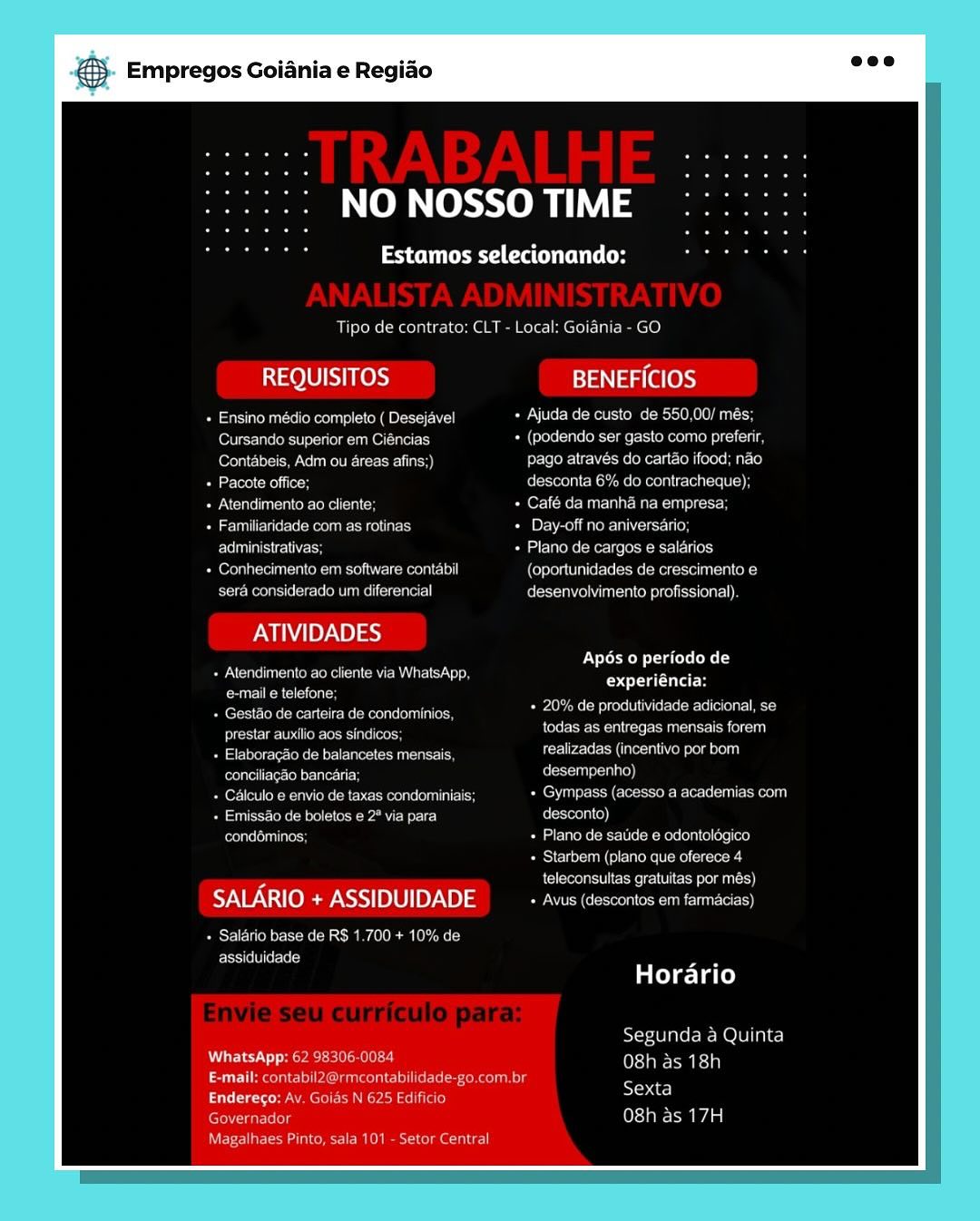 és Empregos Goiania e Regiao

NO NOSSO TIME

Paes Cac

Tipo de contrato: CLT - Local: Goidnia - GO

REQUISITOS BENEFICIOS

ean e tee ene eo OiravTeler el-aeie mel UO DNS)
(ONE MeO senna + (podendo ser gasto como prefenr,
(over lo ec ne etree liars Fee eh Tiee Me Melodeo Ig ciel ielesolaLcI4}
Tamer Meee Resco mee Meee recente ty}
Pee em vane age Café da manha na empresa
Temmeaeet weenie see acs [pe NROU Monnens ue)

Ee ase ss Plano de cargos @ salarios

Cereb Oa OR MES meena E1001 (oportunidades de crescimento e
sera considerado um diferencial Cesarean or telsc cial}

ATIVIDADES

Se Ce Teck en eam eta
Poet M =m Celso] ss
eta lel Re eee eo TO

Apos 0 periodo de
Coyle
BoM tale erereteelteroc

eer ies eee eet a nant

Saree ee ene en aes corr Sale
Pals aiecteieiestn? Coreen i(e)}
Euler Vettes ee ren oan Prev Gece ee ene aeey
Pe ace GM nea ee Pa we) fe lrteolai el]
rae sates ae earone ects aceite oui eles)
Bases uke te ecee ee
fel eeea eee We tanto

SALARIO + ASSIDUIDADE See reece nen rT)

Pesce reMe- tS cMs eas adel) eames
assiduidade

STA Oma eli)

Horario

Segunda 4a Quinta

WhatsApp: 62 OE (ofc gies hme
ee eee actrees ese nser aT e
Enderego: Av. Gaias N 625 Edificio exta
earl 0} ice Aa

Crean cnr Em el mero ae Tat} & Empregos Goiania e Regiao

NO NOSSO TIME

PaO eat Co

Tipo de contrato: CLT - Local: Goidnia - GO

REQUISITOS Jay ag (aes)

eEnu-clekeee Kae ==) + Ajuda de custo de 550,00/ més;
Cursando superior em Ciéncias + (podendo ser gasto como preferir,
fore atlo- Me Re: Corea) pago através do cartao ifood; nao
Pacote office; desconta 6% do contracheque);
CUT uence lee a CH + Café da manha na empresa;
Familiaridade com as rotinas Pie Poo eH
Eee + Plano de cargos e salarios
ern a el ORME emote) ) (oportunidades de crescimento e
sera considerado um diferencial desenvolvimento profissional).

PIN IBY NB) ea}

Sie er eke nCR LRA Sa om

eee ny , -
Be Bee reece een!

Sci eee ae ee Lenco a cl hl

Peete Ci eae tue realizadas (incentivo por bom
eerie reel LO)
Peer oN eN Taek Rey Ceeen ee ul Is PRON Cleo Ele ul aeol ui)
+ Emissao de boletos e 2° via para desconto)
condéminos; + Plano de satide e odontoldgico
Seal utente cceees
teleconsultas gratuitas por més)

SALARIO + ASSIDUIDADE Pec Seon et cune eo}

+ Salario base de RS 1.700 + 10% de
assiduidade

Apés o periodo de
Cg ila

Horario

Segunda a Quinta
WhatsApp: 62 98306-0084 O8h as 18h
E-mail: contabil2@rmcontabilidade-go,com.br
Endereso: Av. Goids N 625 Edificio Sa
earls Osta Aa
Magalhaes Pinto, sala 101 - Setor Central és Empregos Goiania e Regiado

NO NOSSO TIME

Patter (aCe

Tipo de contrata: CLT - Local: Goiania - GO

REQUISITOS BENEFICIOS

feeecctea niece eet) Ajuda de custo de 550.00/ més:
Cursando supenor em Ciéncias Uiesole aisle ite) eee uN Se
Lefora lel rae LOR frei) pago através do cartao ifood: nao
fee teiecn FCo Reena re ean
Atendimento ao cliente: Café da manha na empresa:
aimliewteet teenie ehie aes [pyaar ercci)

Eee tee Fee ne eter Ilse eee
one Mere mmce NC creeaie lo (Coyote UuiielcNs emer Mocecel ance Cole
sera considerado um diferencial GecemeMineavey arelscienr|}

ATIVIDADES

+ Alendimento ao cliente via WhatsApp.
Connie.

+ Gestao de carteira de condominios.
eeu Mere eseice sy

+ Elaboragao de balancetes mensais
coneiliagao banearia Cee)
Calculo e envio de taxas condominiais: eT Scores

Apos 0 periodo de
Ceara titae
Pe aor Mel teeter iS
Pere eee raeilttete aunt saa ere
Fore EM ise uli ven scla elu}

Pe see ae ee a asl) desconto)
eons oie) Plano de satide e odontolégico
Starbem (plano que oferece 4
Pelee emer eee coms

SALARIO + ASSIDUIDADE econo)

Pest) Weems ioMs (a cc AC CMM LO Wie cd
assiduidade

Horario

Segunda a Quinta

TAC Ted.y seers eile 2) (estates)
ST bree lat sy CURR eel iis Cel er tea nano
Endereco: Av. Goias N 625 Fdificio one

earl ole 0} Taian aa

NEE Cota cmc uke tne] & Empregos Goiania e Regiao

NO NOSSO TIME

Peer

Tipo de contrato: CLT - Local: Goiania - GO

REQUISITOS BENEFICIOS

manu slekeee habs) + Ajuda de custo de 550,00/ més;
eT Ue ele Uke ey + (podendo ser gasto como preferir,
Contabeis, Adm ou areas afins;) pago através do cartao ifood; nao
Pacote office; folTerol Rohs Meola ic-le-ie((-)
ENC loko La + Café da manha na empresa;
Familiaridade com as rotinas Pi ooo

Eel cl + Plano de cargos e salarios
Conhecimento em software contabil (oportunidades de crescimento e
sera considerado um diferencial desenvolvimento profissional).

ATIVIDADES

+ Atendimento ao cliente via WhatsApp,

eee eae ' 7
« Gesto de carteira de condominios, OES SEMIN Soe eee

pe aa oer ge Sun Sa Oru)

Peete ieee ota ein tealizadas (incentivo por bom
Celtel eel MO)
eet Ree Re tec keen ul ROU Sd Ce Ee eu teu)
Pe eu r-Teks Bee eae Bc) desconto)
eos leluloe + Plano de satide e odontolégico
Seyler ercceees
teleconsultas gratuitas por més)

SALARIO + ASSIDUIDADE Penson est un ET)

+ Salario base de RS 1.700 + 10% de
ECSU eL ly

Apés 0 periodo de
experiéncia:

Horario

Segunda a Quinta
WhatsApp: 62 98306-0084 (Og SIE: ia)
E-mail: contabil2@rmcontabilidade-go.com.br
Endereso: Av. Goids N 625 Edificio Sa
etic ts O8h as 17H

NEE Sane Re mere Empregos Goiania e Regiao

NO NOSSO TIME

Estamos selecionando:

Tipo de contrato: CLT - Local: Goiania - GO

tO LON fe ds) BENEFICIOS

canons Reels CRABS Eales (Rel oles e MeL esto e OL
fener Memes ae neue eer ome ence en stelle
Contabeis. Adm ou areas afins;) pago atraves do cartao ifood: nao
Leonie Gece Reems Ree Cen tt}
eae eae Re any Café da manha na empresa
Meee keem ene ac PENRO Renan Cenc cy

Bea ES een ec nee Ue
Conhecimento em software contabil Ce OOM ee ewe SMece OUR ORey
sera considerado um diferencial Coe Mare are eat}

ATIVIDADES

+ Atendimento ao cliente via WhatsApp.
e-mail e telefone,
+ Gestao de carteira de condominios.
PSU eed re Cees ite
eee ON econ
coneiliagao bancaria, ue
Per PW eee ek Che eeeae Crs USC tcc
SSC ae Pa ease desconto)
Peete! Ga eueR Rss eters oe ele ee
Starbem (plano que oferece 4
teleconsultas gratuitas por més)

SALARIO + ASSIDUIDADE SCN ee ECO)

Psy Tene CcMe MSc AOL REM ed
FSi ile Wl t-eicd

VT CCR
Cea cutaee
Pree Melrose Ce eee ete!
Perera i et a Tera Oe
Cerre ea ae aCen og

Horario

Segunda a Quinta

WhatsApp: 62 98306.0084 een
rt ase el Cue ee eee tomate en
cee meen Pee et aro ies

Governador (lane aal

EOE Came R eee acl) & Empregos Goiania e Regiao

NO NOSSO TIME

aCe Cato

Tipo de contrato: CLT - Local: Goiania - GO

11011 Fes) BENEFICIOS

anus oko hae Sol + Ajuda de custo de 550,00/ més;
Cursando superior em Ciéncias + (podendo ser gasto como preferir,
fee clo We Rete Eas pago através do cartao ifood; nao
Pacote office; desconta 6% do contracheque);
Atendimento ao cliente; + Café da manha na empresa;
Familiaridade com as rotinas Cie eoli eRe

Ere aU + Plano de cargos e salarios
Conhecimento em software contabil (oportunidades de crescimento e
sera considerado um diferencial desenvolvimento profissional).

ATIVIDADES

Sue ek eke CRRA Salo

Ce eed , A -
po eee BP eee et

ese era an eee a ae SIT a ou)

aera es Co ace realizadas (incentivo por bom
conciliagaio bancaria; eu]
Pee ele k eae Bch eeos eeu cH WSC ore tule)
+ Emissdo de boletos e 2° via para desconto)
feels lelullaoe + Plano de satide e odontolégico
Sen ue enceees
ee Neko ee remus)

SALARIO + ASSIDUIDADE Pease estan une rt)

Pars Teer ke aM Ae aoe
ECC el ley

Ap6s 0 periodo de
experiéncia:

Horario

Segunda a Quinta
WhatsApp: 62 98306-0084 O8h as 18h
E-mail: contabil2@rmcontabilidade-go.com.br
Endereso: Av. Goids N 625 Edificio Sa
eure (teed

Magalhaes Pinto, sala 101 - Setor Central & Empregos Goiania e Regiao

NO NOSSO TIME

esr caa Cet

Local: Goiania GO

REQUISITOS BENEFICIOS

ese ene Reece eae emees
ee cn + (podendo ser gasto como prefenr
eee es Rett) erred lee
Peele eel
+ Mendimento ao chente + Café da manha na empresa
eae ea epee ee erent
Erna ee ees + Plano de cargos e salarios
SM Onrn Ten ea en nes) r aaa eRe eee Tear ney

sera considerade uni difere olvimento profissional)

ATIVIDADES

ee TaN RT

Eater een ee ee en Te ae at eee

Cone ener
Sime aoc ha acme are
paar cartera de condaminios i

perenne mia todas as entregas mensaus forer

are ve Arecibo aie racemase

eenren rs Tectenia) een
Beer ev enemeari eemesan aaa: cs Certs eee)
Aire een ete ae
ed oa tide & odentclagico
Pcie ene Me (eiesieist

Ta MuCH

SALARIO + ASSIDUIDADE

Per Mento mete

fone
ee

aaee

fate ia ae) & Empregos Goiania e Regiao

NO NOSSO TIME

PaO tera

Tipo de contrato: CLT - Local: Goiania - GO

REQUISITOS BENEFICIOS

enue slekeoue Oka e esl Pia er Ke Rete Roche 0 Au oo
Cursando superior em Ciéncias + (podendo ser gasto como preferir,
(ores) ROPE ea) pago através do cartao ifood; nao
Pacote office; desconta 6% do contracheque);
ENT lly keke al Omer) Fo Buran act
Familiaridade com as rotinas Pan Pol MORI er

rela oe + Plano de cargos e salarios
Conhecimento em software contabil (oportunidades de crescimento e
sera considerado um diferencial desenvolvimento profissional).

ATIVIDADES

See ener aeRO

eC ca ° "
ee eee res + 20% de produtividade adicional, se

Eee eset cech todas as entregas mensais forem
+ Elaboragao de balancetes mensais, Soo else
eomel eteclel cules desempenho)
Peer eet cou eke aCe Ceeos eeu cH PCM SAC Ee leu ell)
+ Emissao de boletos e 2° via para desconto)
eelaeleulee + Plano de satide e odontoldgico
ASN eae Recaceees
rere eee UC rem)

SALARIO + ASSIDUIDADE + Avus (descontos em farmacias)

Por Ulo de Be aM AO Raney
assiduidade

Apés 0 periodo de
experiéncia:

Horario

Segunda a Quinta
WhatsApp: 62 98306-0084 (OnE MEsia)
E-mail: contabil2@rmcontabilidade-go.com.br.
Endereco: Av. Golds N 625 Edificio Sc
ears ama
NE cE ane Ree Ute ca Empregos Goiania e Regiao

NO NOSSO TIME

Estamos selecionando:

pode contrata: CoP Lac Th mee

REQUISITOS BENEFICIOS

ATIVIDADES

Een aX eI
Corea e

SALARIO + ASSIDUIDADE

Besser eter oe & Empregos Goiania e Regiao

NO NOSSO TIME

Pe Cte atte

Tipo de contrato: CLT - Local: Goiania - GO

REQUISITOS BENEFICIOS

ISIC Rem eka sce SUN eRe Re ESKOM
oN out uel + (podendo ser gasto como preferir,
lores eRe) pago através do cartao ifood; nao
Pacote office; desconta 6% do contracheque);
Nene ea Crh eu Porte uae Reich
Familiaridade com as rotinas + Day-off no aniversario;

Fela oe + Plano de cargos e salarios

era elu ek Mee meen Ce) (oportunidades de crescimento e
sera considerado um diferencial desenvolvimento profissional).

ATIVIDADES

See emer en aR

pee e cae ' ,
ene eer acne + 20% de produtividade adicional, se

pee ern (eee ace aa ai)
Pe Seer ec a or Se ee

conciliagao bancaria; desempenho)
+ Calculo e envio de taxas condominiais; ROU le or Ee ul elu)
Peake Ne an desconto)

COT eons Reet ee ee Reso ee a)

BES un (uM Recto
teleconsultas gratuitas por més)

SALARIO + ASSIDUIDADE Pea eon k ECL eC

+ Salario base de RS 1.700 + 10% de
assiduidade

Ap6s o periodo de
CT lar

Horario

Segunda a Quinta
Pr CEST) Renin
E-mail: contabil2@rmcontabilidade-go.com.br
Re Cee Ceaser) pc
Governador (e310 Aa
eee Rec cecntcl
