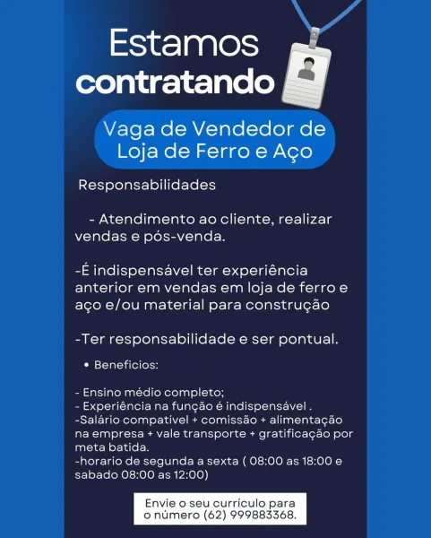 Estamos
contratando

Vaga de Vendedor de
Loja de Ferro e Ago

 

Responsabilidades

- Atendimento ao cliente, realizar
vendas e pos-venda.

-E indispensavel ter experiéncia
anterior em vendas em loja de ferroe
aco e/ou material para constru¢ao

-Ter responsabilidade e ser pontual.

e Beneficios:

- Ensino médio completo;

- Experiéncia na fungao é indispensavel .
-Salario compativel + comissao + alimentacao
na empresa + vale transporte + gratificagao por
meta batida.

-horario de segunda a sexta ( 08:00 as 18:00 e
sabado 08:00 as 12:00)

Envie o seu curriculo para
o numero (62) 999883368. Estamos
contratando

Vaga de Vendedor de
Loja de Ferro e Aco

Responsabilidades

- Atendimento ao cliente, realizar
vendas e pos-venda.

-E indispensavel ter experiéncia
anterior em vendas em loja de ferro e
ago e/ou material para constru¢ao

-Ter responsabilidade e ser pontual.

¢ Beneficios:

- Ensino médio completo;

- Experiéncia na fungao é indispensavel .
-Salario compativel + comiss4o + alim...