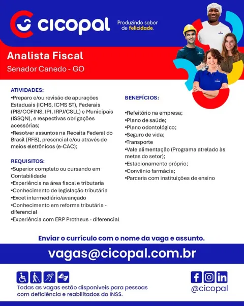 ~ CICOPAl *

Analista Fiscal
Senador Canedo- GO

ATIVIDADES:

*Preparo e/ou revisdo de apuragées BENEFICIOS:
Estaduais (ICMS, ICMS ST), Federais

(PIS/COFINS, IPI, IRP/CSLL) e Municipais _«Refeitériona empresa;
(ISSQN), e respectivas obrigagdes *Plano de satide;
acesscrias; *Plano odontoldgico;
Resolver assuntos na Receita Federal do Seguro de vida;

Brasil (RFB), presencial e/ou através de sTransporte

meios eletrénicos (e-CAC); “Vale alimentagdo (Programa atrelado as
metas do setor);

REQUISITOS: *Estacionamento proprio;
“Superior completo ou cursando em *Convénio farmacia;

Contabilidade

*Experiéncia na area fiscal e tributaria
*Gonhecimento de legistacao tributaria
*Excel intermediario/avangado
*Conhecimento em reforma tributéria -
diferencial

*Experiéncia com ERP Protheus - diferencial

 

*Parceria com instituigdes de ensino

Enviar o curriculo com o nome da vaga e assunto.

agas@cicopal.com.br

Gon

Todas as vagas estdo disponiveis para pessoas @cicopal
com deficiéncia e re...