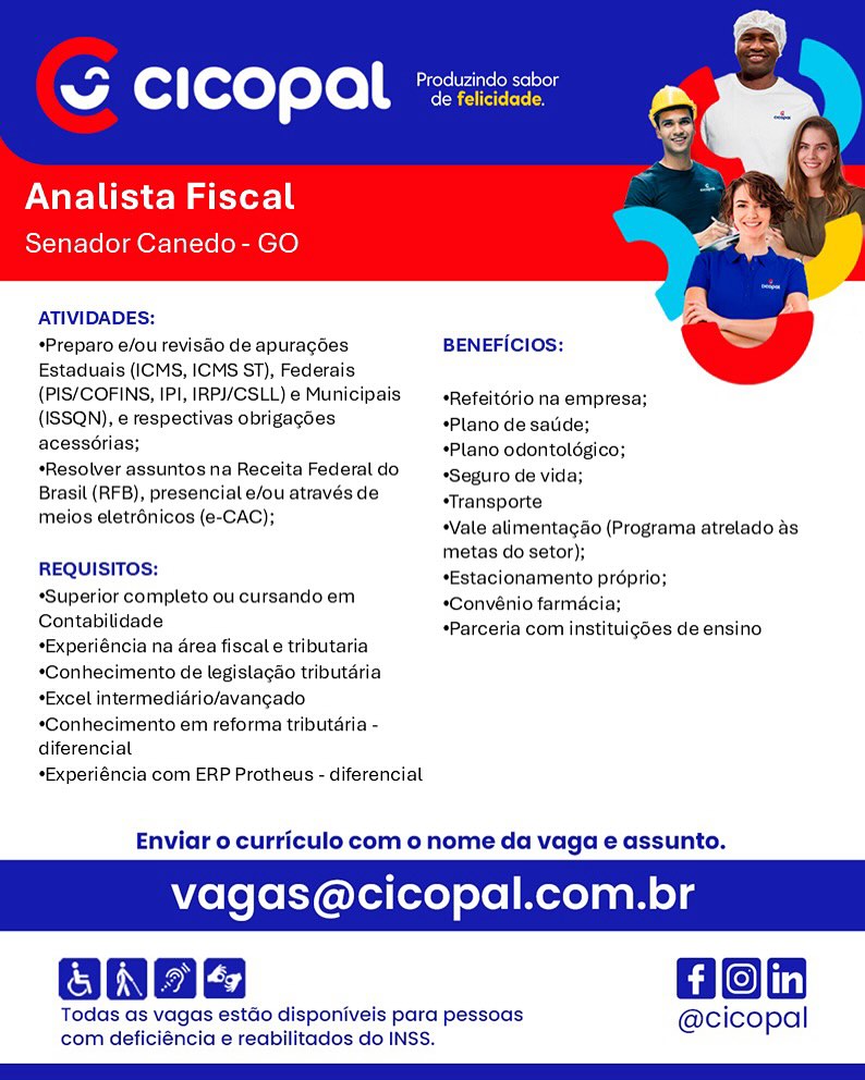 ~ CICOPAl *

Analista Fiscal
Senador Canedo- GO

ATIVIDADES:

*Preparo e/ou revisdo de apuragées BENEFICIOS:
Estaduais (ICMS, ICMS ST), Federais

(PIS/COFINS, IPI, IRP/CSLL) e Municipais _«Refeitériona empresa;
(ISSQN), e respectivas obrigagdes *Plano de satide;
acesscrias; *Plano odontoldgico;
Resolver assuntos na Receita Federal do Seguro de vida;

Brasil (RFB), presencial e/ou através de sTransporte

meios eletrénicos (e-CAC); “Vale alimentagdo (Programa atrelado as
metas do setor);

REQUISITOS: *Estacionamento proprio;
“Superior completo ou cursando em *Convénio farmacia;

Contabilidade

*Experiéncia na area fiscal e tributaria
*Gonhecimento de legistacao tributaria
*Excel intermediario/avangado
*Conhecimento em reforma tributéria -
diferencial

*Experiéncia com ERP Protheus - diferencial

 

*Parceria com instituigdes de ensino

Enviar o curriculo com o nome da vaga e assunto.

agas@cicopal.com.br

Gon

Todas as vagas estdo disponiveis para pessoas @cicopal
com deficiéncia e reabilitados do INSS. Can rte eine ie aeig
w Cc ] copal de felicidade.

Analista Fiscal
Senador Canedo- GO

ATIVIDADES:

*Preparo e/ou revisao de apuragoes BENEFICIOS:
Estaduais (ICMS, ICMS ST), Federais

(PIS/COFINS, IPI, IRPJ/CSLL)e Municipais _«Refeitério na empresa;
(ISSQN), € respectivas obrigagoes “Plano de satide;

 

acessorias; *Plano odontoldgico;
*Resolver assuntosna Receita Federaldo «seguro de vida;

Brasil (RFB), presencial e/ou através de “Transporte

meios elstrénicos.(e-CAC); Vale alimentagéo (Programa atrelado as
metas do setor);

REQUISITOS: *Estacionamento préprio;
“Superior completo ou cursando em. «Gonvénio farmacia;
Contabilidade

*Experiéncia na area fiscale tributaria
*Conhecimento de legislagao tributéria
*Excel intermediario/avangado

*Conhecimento em reforma tributaria -
diferencial

*Experiéncia com ERP Protheus - diferencial

*Parceria com instituigdes de ensino

Enviar o curriculo com o nome da vaga e assunto.

vagas@cicopal.com.br

Hon

Todas as vagas estdo disponiveis para pessoas @cicopal
com deficiéncia e reabilitados do INSS. RM eol(ove) elo Meg

Analista Fiscal
Senador Canedo- GO

ATIVIDADES:

*Preparo e/ou revisdo de apuracgdes: BENEFICIOS:
Estaduais (ICMS, ICMS ST), Federais

(PIS/COFINS, IPI, IRP/CSLL)e Municipais _«Refeitériona empresa;
(ISSQN), e respectivas obrigagdes “Plano de satide:
acessorias; *Plano odontoldgico;
Resolver assuntos na Receita Federal do Seguro de vida;

Brasil (RFB), presencial e/ou através de “Transporte

meios eletrénicos (e-CAC); *Vale alimentagao (Programa atrelado as
metas do setor);

REQUISITOS: *Estacionamento proprio;
*Superior completo ou cursandoem *Convénio farmacia;

Contabilidade

*Experiéncia na area fiscal e tributaria
*Conhecimento de legistagao tributaria
*Excel intermediario/avangado
*Conhecimento em reforma tributéria -
diferencial

*Experiéncia com ERP Protheus - diferencial

 

*Parceria com instituigdes de ensino

Enviar o curriculo com o nome da vaga e assunto.

vagas@cicopal.com.br

Gon

Todas as vagas estdo disponiveis para pessoas @cicopal
com deficiéncia e reabilitados do INSS. = Produzindo sabor
Sw A Cc ] fexeT eto CSorerecc

Analista Fiscal
Senador Canedo- GO

ATIVIDADES:
*Preparo e/ou revisdo de apuragdes BENEFICIOS:
Estaduais (ICMS, ICMS ST), Federais

(PIS/COFINS, IPI, IRPJ/CSLL)e Municipais _«Refeitério na empresa;
(ISSQN), e respectivas obrigagées eplanodanacde:

 

acessorias; *Plano odontoldgico;
*Resolver assuntosna Receita Federaldo «seguro de vida;

Brasil (RFB), presencial e/ou através de “Transporte

meios eletrénicos (e-CAC); “Vale alimentagao (Programa atrelado as
metas do setor);

REQUISITOS: *Estacionamento proprio;
“Superior completo ou cursando em *Convénio farmacia;

Contabilidade

*Experiéncia na area fiscale tributaria
*Conhecimento de legislagao tributéria
*Excel intermediario/avangado

*Conhecimento em reforma tributaria -
diferencial

*Experiéncia com ERP Protheus - diferencial

*Parceria com instituigdes de ensino

Enviar o curriculo com o nome da vaga e assunto.

vagas@cicopal.com.br

Hon

Todas as vagas estdo disponiveis para pessoas @cicopal
com deficiéncia e reabilitados do INSS. ~ CICOPAl *:

Analista Fiscal
Senador Canedo- GO

ATIVIDADES:
*Preparo e/ou revisdo de apuragdes: BENEFICIOsS:
Estaduais (ICMS, ICMS ST), Federais

(PIS/COFINS, IPI, IRP/CSLL)e Municipais _«Refeitériona empresa;
(ISSQN), e respectivas obrigagdes “Plano de sauide;
acessorias; «Plano odontoldgico;
Resolver assuntos na Receita Federal do Seguro de vida;

Brasil (RFB), presencial e/ou através de

 

i . *Transporte
meios eletrénicos (e-CAC); *Vale alimentacao (Programa atrelado as
metas do setor);
REQUISITOS: *Estacionamento préprio;
Superior completo ou cursando em “Convénio farmécia;

Contabilidade

*Experiéncia na area fiscal e tributaria
*Conhecimento de legistagao tributaria
*Excel intermedidrio/avangado
*Conhecimento em reforma tributéria -
diferencial

*Experiéncia com ERP Protheus - diferencial

*Parceria com instituig6es de ensino

Enviar o curriculo com o nome da vaga e assunto.

agas@cicopal.com.br

a Lf | in|

Todas as vagas estdo disponiveis para pessoas @cicopal
com deficiéncia e reabilitados do INSS. Cp rele rae le aoe
A [o: ] foxeT eto de felicidade.

Analista Fiscal
Senador Canedo- GO

ATIVIDADES:
*Preparo e/ou revisdo de apuragées BENEFICIOS:
Estaduais (ICMS, ICMS ST), Federais

(PIS/COFINS, IPI, IRPJ/CSLL)e Municipais _«Refeitério na empresa;
(ISSQN), e respectivas obrigagées “Plano de satide;

 

acessorias; *Plano odontoldgico;
sResolver assuntos na Receita Federaldo «seguro de vida;

Brasil (RFB), presencial e/ou através de “Transporte

meios eletrénicos (e-CAC); “Vale alimentagao (Programa atrelado as
metas do setor);

REQUISITOS: *Estacionamento préprio;
Superior completo ou cursando em *Convénio farmacia:

Contabilidade

*Experiéncia na area fiscal tributaria
*Conhecimento de legislagao tributéria
*Excel intermediario/avangado
*Conhecimento em reforma tributdria -
diferenciat

*Experiéncia com ERP Protheus - diferencial

*Parceria com instituigdes de ensino

Enviar o curriculo com o nome da vaga e assunto.

vagas@cicopal.com.br

Hon

Todas as vagas estdo disponiveis para pessoas @cicopal
com deficiéncia e reabilitados do INSS. ~ CICOPAl °

nalista Fiscal
Senador Canedo- GO

ATIVIDADES:

*Preparo e/ou revisdo de apuragées: BENEFicIOs:
Estaduais (ICMS, ICMS ST), Federais

(PIS/COFINS, IPI, IRP/CSLL)e Municipais —_«Refeitériona empresa;
(ISSQN), e respectivas obrigagdes “Plano de satide;
acessérias; «Plano odontoldgico;
Resolver assuntos na Receita Federal do Seguro de vida;

Brasil (RFB), presencial e/ou através de

 

: : *Transporte
meios eletrénicos (e-CAC); “Vale alimentagdo (Programa atrelado as
metas do setor);
REQUISITOS: *Estacionamento préprio;
“Superior completo ou cursando em “Convénio farmacia;
Contabilidade

An ; : *Parceria com instituigées de ensino
*Experiéncia na area fiscal e tributaria

*Conhecimento de legislagéo tributaria
*Excel intermediario/avangado.

*Conhecimento em reforma tributaria -
diferencial

*Experiéncia com ERP Protheus - diferencial

Enviar o curriculo com o nome da vaga e assunto.

aga icopal.com.br

Gon

Todas as vagas estdo disponiveis para pessoas @cicopal
com deficiéncia e reabilitados do INSS. ~ Carers Was (sel tog
w Cl fexeT eto Cees

Analista Fiscal
Senador Canedo- GO

ATIVIDADES:

*Preparo e/ou revisdo de apuragées BENEFICIOS:
Estaduais (ICMS, ICMS ST), Federais

(PIS/COFINS, IPI, IRPJ/CSLL)e Municipais _«Refeitério na empresa;
(ISSQN), e respectivas obrigagées “Planodesalide:
acess6rias;

Resolver assuntos na Receita Federal do
Brasil (RFB), presencial e/ou através de
meios eletrénicos (e-CAC);

   

*Plano odontoldgico;

“Seguro de vida;

*Transporte

“Vale alimentagao (Programa atrelado as
metas do setor);

REQUISITOS: *Estacionamento proprio;
“Superior completo ou cursando em *Convénio farmacia;

Contabilidade

+Experiéncia na rea fiscale tributaria
*Conhecimento de legistagao tributaria
*Excel intermedidrio/avangado
*Conhecimento em reforma tributéria -
diferenciat

*Experiéncia com ERP Protheus - diferencial

*Parceria com instituig6es de ensino

Enviar o curriculo com o nome da vaga e assunto.

vagas@cicopal.com.br

 

 

Hon

Todas as vagas estdo disponiveis para pessoas @cicopal
com deficiéncia e reabilitados do INSS. w~ CICOPAL °

Analista Fiscal
nador Canedo- GO

ATIVIDADES:

*Preparo e/ou reviséo de apuragées: BENEFicios:
Estaduais (ICMS, ICMS ST), Federais

(PIS/COFINS, IPI, IRPJ/CSLL) e Municipais *Refeitério na empresa;
(ISSQN), e respectivas obrigagdes “Plano de satide;
acesedrias; *Plano odontoldgico;
*Resolver assuntos na Receita Federal do *Seguro de vida;

Brasil (RFB), presencial e/ou através de

 

: 2 *Transporte
meios eletrénicos (a-CAC); “Vale alimentagdo (Programa atrelado as
metas do setor);
REQUISITOS: *Estacionamento préprio;
“Superior completo ou cursando em *Convénio farmécia;
Contabilidade

pe . . *Parceria com instituigdes de ensino
*Experiéncia na area fiscal tributaria

*Conhecimento de legislacao tributaria
*Excel intermediario/avangado
*Conhecimento em reforma tributaria -
diferencial

*Experiéncia com ERP Protheus - diferencial

Enviar o curriculo com o nome da vaga e assunto.

icopal.com.br

Gon

Todas as vagas estdo disponiveis para pessoas @cico| pal
com deficiéncia e reabilitados do INSS. ~ Eaters Wns (else
Se A Cc i fexeT eto cee ey

Analista Fiscal
Senador Canedo- GO

ATIVIDADES:

*Preparo e/ou revisdo de apuragées BENEFICIOS:
Estaduais (ICMS, ICMS ST), Federais

(PIS/COFINS, IPI, IRPJ/CSLL)e Municipais _«Refeitério na empresa;
(ISSQN), e respectivas obrigagdes *Plano'da satida;
acess6rias;

*Resolver assuntos na Receita Federal do
Brasil (RFB), presencial e/ou através de
meios eletrénicos (e-CAC);

   

*Plano odontoldgico;

“Seguro de vida;

“Transporte

“Vale alimentagao (Programa atrelado as
metas do setor);

*Estacionamento proprio;

*Convénio farmacia;

*Parceria com instituigdes de ensino

REQUISITOS:

*Superior completo ou cursando em
Contabilidade

*Experiéncia na drea fiscale tributaria
*Conhecimento de legislagao tributaria
*Excel intermedidrio/avangado
*Conhecimento em reforma tributaria -
diferencial

*Experiéncia com ERP Protheus - diferencial

Enviar o curriculo com o nome da vaga e assunto.

vagas@cicopal.com.br

 

 

Hon

Todas as vagas estdo disponiveis para pessoas @cicopal
com deficiéncia e reabilitados do INSS.