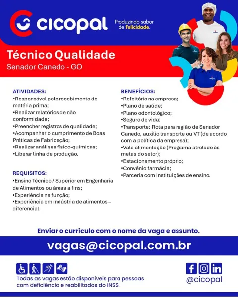 Mol [ore yore)

Técnico Qualidade
Senador Canedo - GO

    

ATIVIDADES: BENEFICIOS:

   

*Responsavel pelorecebimentode *Refeitériona empresa;
mateéria prima; *Plano de satide;
*Realizar relatérios de nao *Plano odontoldégico;
conformidade; *Seguro de vida;
*Preencher registros de qualidade; *Transporte: Rota para regido de Senador
*Acompanhar o cumprimento de Boas Canedo, auxilio transporte ou VT (de acordo
Préticas de Fabricagao; com a politica da empresa);
*Realizar andlises fisico-quimicas; *Vale alimentagdo (Programa atrelado as
¢Liberar linha de produgao. metas do setor);
*Estacionamento proprio;
*Convénio farmacia;
REQUISITOS:

; : ’ ____ *Parceriacom instituigées de ensino.
*Ensino Técnico/ Superior em Engenharia

de Alimentos ou éreas a fins;
*Experiénciana fungao;

*Experiéncia em industria de alimentos -
diferencial.

Enviar o curriculo com o nome da vaga e assunto.

vagas@cicopal.com.br

@ Hon

Todas as vagas estdo disponiveis para pessoas @cicopal
com deficiéncia e re...