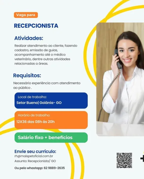 RECEPCIONISTA

Atividades:

Realizar atendimento ao cliente, fazendo
cadastro, emissdo de guias,
acompanhamento até o médico
veterindrio, dentre outras atividades
relacionadas a Greas.

Requisitos:

Necessario experiéncia com atendimento
ao publico .

Local de trabalho:

Setor Bueno] GoiGnia- GO

Horario de trabalho:
12X36 das 08h Gs 20h

Salario fixo + beneficios

Envie seu curriculo:
th@maispetoficial.com.br

Assunto: Recepcionista/ GO

  

 

 

Ou pelo whastapp: 62 9889-2635 RECEPCIONISTA

Atividades:

Realizar atendimento ao cliente, fazendo
cadastro, emissdo de guias,
acompanhamento até o médico
veterindrio, dentre outras atividades
relacionadas a Greas.

Requisitos:

Necessario experiéncia com atendimento
ao publico.

Local de trabalho:
Setor Bueno] Goidnia- GO

Horario de trabalho:

  

Salario fixo + beneficios

Envie seu curriculo:
th@maispetoficial.com.br

Assunto: Recepcionista/ GO

 

Ou pelo whastapp: 62 9889-2635 RECEPCIONISTA

Atividades:

Realizar atendimento ao cli...